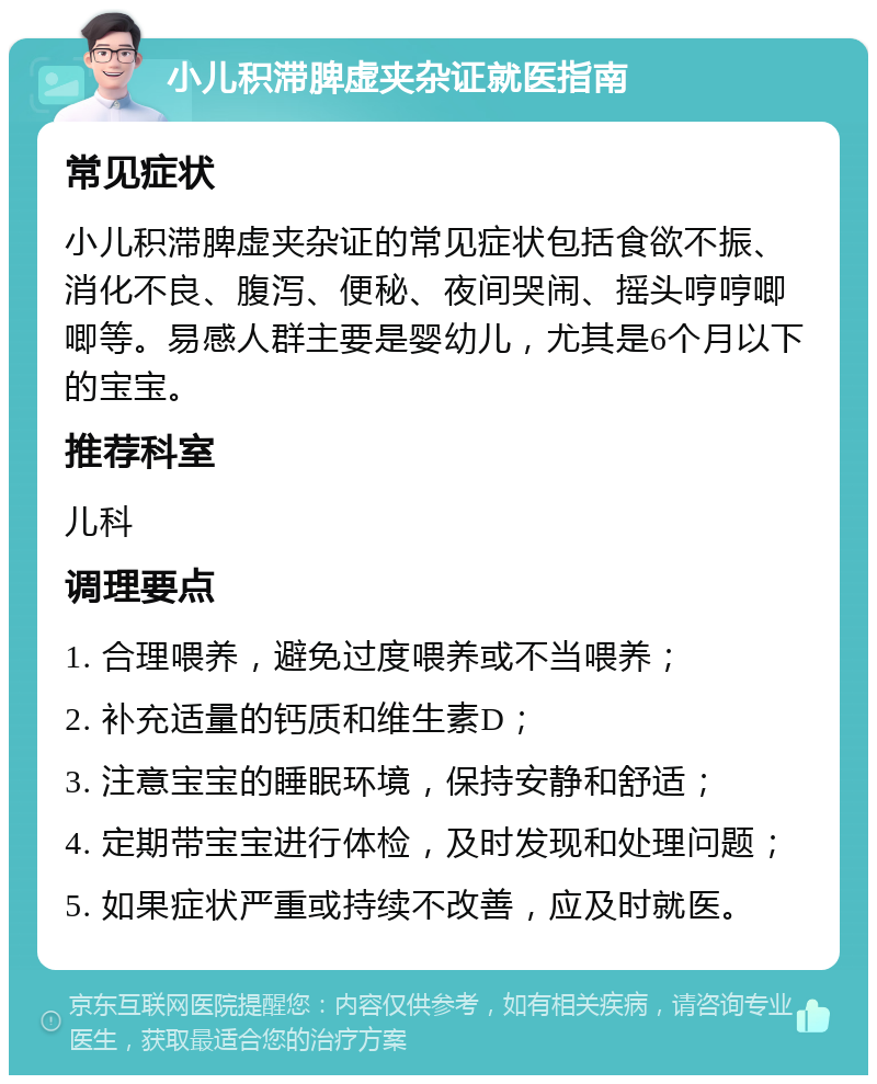 小儿积滞脾虚夹杂证就医指南 常见症状 小儿积滞脾虚夹杂证的常见症状包括食欲不振、消化不良、腹泻、便秘、夜间哭闹、摇头哼哼唧唧等。易感人群主要是婴幼儿，尤其是6个月以下的宝宝。 推荐科室 儿科 调理要点 1. 合理喂养，避免过度喂养或不当喂养； 2. 补充适量的钙质和维生素D； 3. 注意宝宝的睡眠环境，保持安静和舒适； 4. 定期带宝宝进行体检，及时发现和处理问题； 5. 如果症状严重或持续不改善，应及时就医。