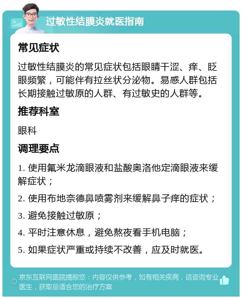 过敏性结膜炎就医指南 常见症状 过敏性结膜炎的常见症状包括眼睛干涩、痒、眨眼频繁，可能伴有拉丝状分泌物。易感人群包括长期接触过敏原的人群、有过敏史的人群等。 推荐科室 眼科 调理要点 1. 使用氟米龙滴眼液和盐酸奥洛他定滴眼液来缓解症状； 2. 使用布地奈德鼻喷雾剂来缓解鼻子痒的症状； 3. 避免接触过敏原； 4. 平时注意休息，避免熬夜看手机电脑； 5. 如果症状严重或持续不改善，应及时就医。