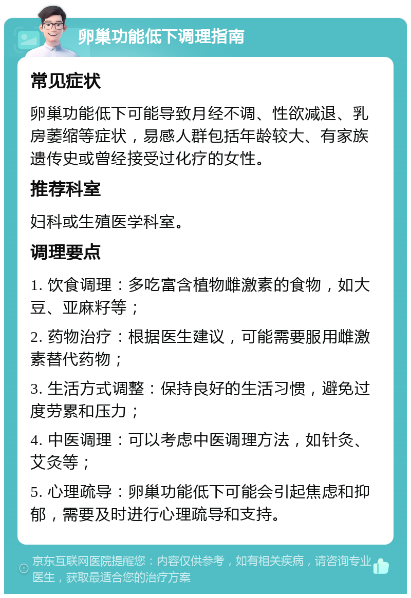 卵巢功能低下调理指南 常见症状 卵巢功能低下可能导致月经不调、性欲减退、乳房萎缩等症状，易感人群包括年龄较大、有家族遗传史或曾经接受过化疗的女性。 推荐科室 妇科或生殖医学科室。 调理要点 1. 饮食调理：多吃富含植物雌激素的食物，如大豆、亚麻籽等； 2. 药物治疗：根据医生建议，可能需要服用雌激素替代药物； 3. 生活方式调整：保持良好的生活习惯，避免过度劳累和压力； 4. 中医调理：可以考虑中医调理方法，如针灸、艾灸等； 5. 心理疏导：卵巢功能低下可能会引起焦虑和抑郁，需要及时进行心理疏导和支持。