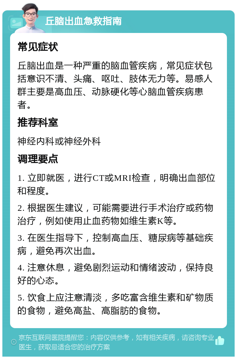 丘脑出血急救指南 常见症状 丘脑出血是一种严重的脑血管疾病，常见症状包括意识不清、头痛、呕吐、肢体无力等。易感人群主要是高血压、动脉硬化等心脑血管疾病患者。 推荐科室 神经内科或神经外科 调理要点 1. 立即就医，进行CT或MRI检查，明确出血部位和程度。 2. 根据医生建议，可能需要进行手术治疗或药物治疗，例如使用止血药物如维生素K等。 3. 在医生指导下，控制高血压、糖尿病等基础疾病，避免再次出血。 4. 注意休息，避免剧烈运动和情绪波动，保持良好的心态。 5. 饮食上应注意清淡，多吃富含维生素和矿物质的食物，避免高盐、高脂肪的食物。