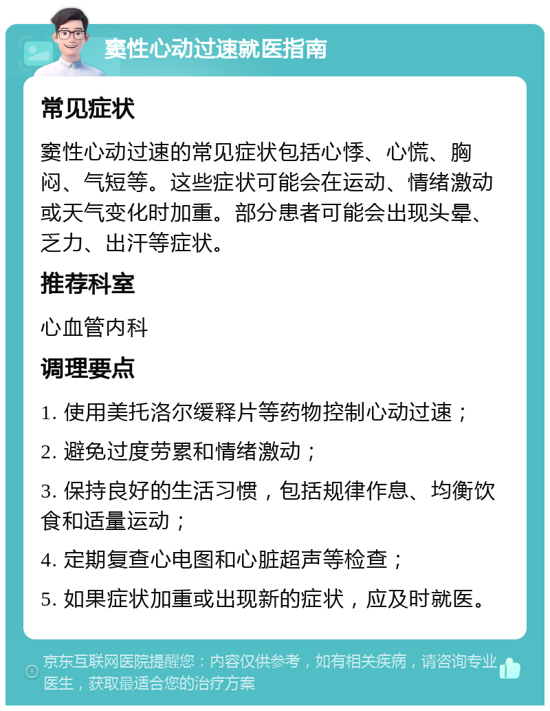 窦性心动过速就医指南 常见症状 窦性心动过速的常见症状包括心悸、心慌、胸闷、气短等。这些症状可能会在运动、情绪激动或天气变化时加重。部分患者可能会出现头晕、乏力、出汗等症状。 推荐科室 心血管内科 调理要点 1. 使用美托洛尔缓释片等药物控制心动过速； 2. 避免过度劳累和情绪激动； 3. 保持良好的生活习惯，包括规律作息、均衡饮食和适量运动； 4. 定期复查心电图和心脏超声等检查； 5. 如果症状加重或出现新的症状，应及时就医。