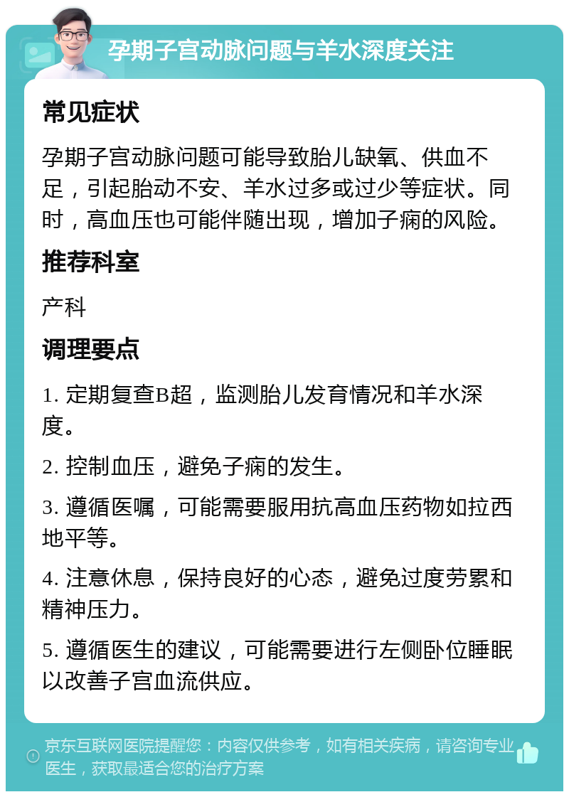 孕期子宫动脉问题与羊水深度关注 常见症状 孕期子宫动脉问题可能导致胎儿缺氧、供血不足，引起胎动不安、羊水过多或过少等症状。同时，高血压也可能伴随出现，增加子痫的风险。 推荐科室 产科 调理要点 1. 定期复查B超，监测胎儿发育情况和羊水深度。 2. 控制血压，避免子痫的发生。 3. 遵循医嘱，可能需要服用抗高血压药物如拉西地平等。 4. 注意休息，保持良好的心态，避免过度劳累和精神压力。 5. 遵循医生的建议，可能需要进行左侧卧位睡眠以改善子宫血流供应。