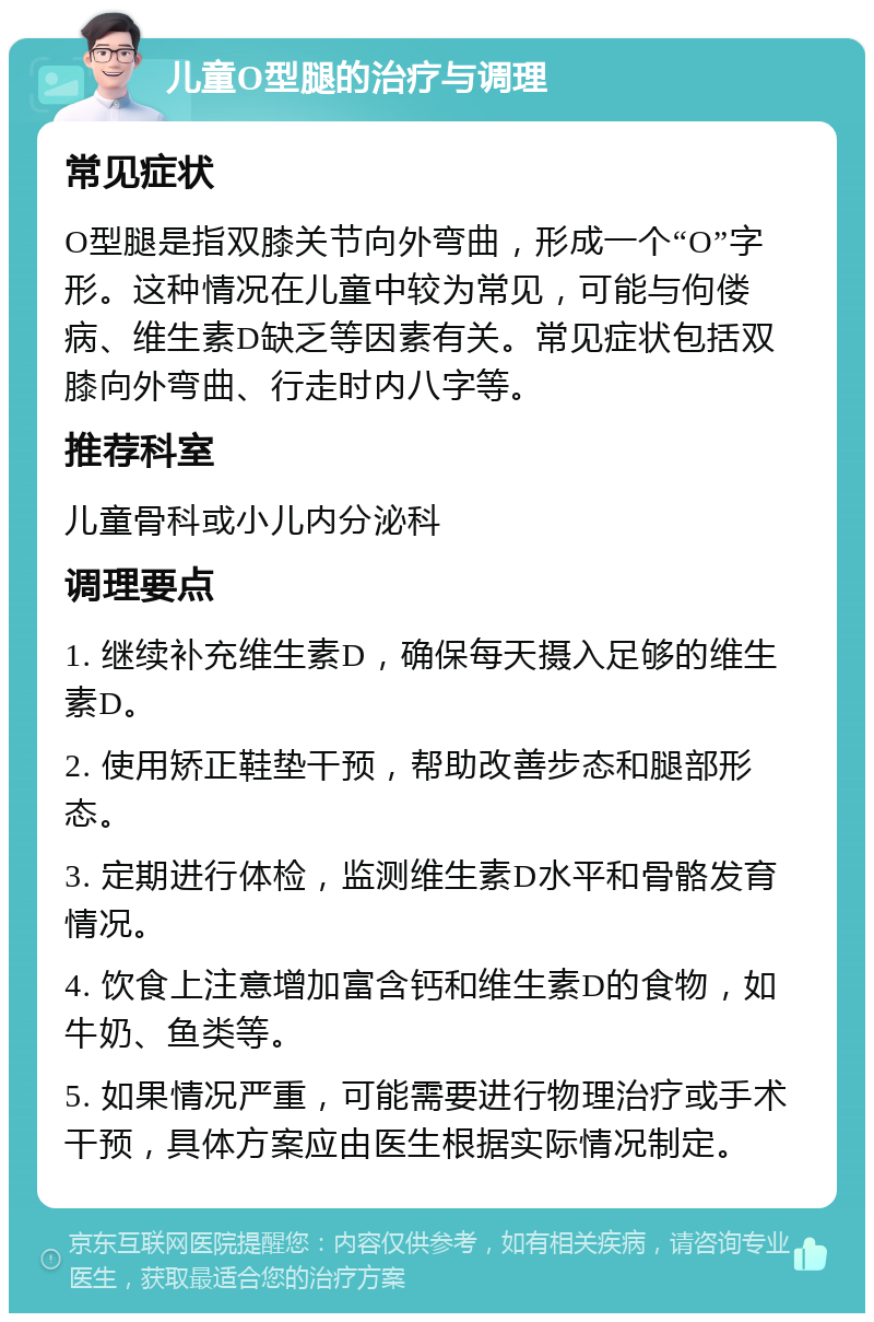 儿童O型腿的治疗与调理 常见症状 O型腿是指双膝关节向外弯曲，形成一个“O”字形。这种情况在儿童中较为常见，可能与佝偻病、维生素D缺乏等因素有关。常见症状包括双膝向外弯曲、行走时内八字等。 推荐科室 儿童骨科或小儿内分泌科 调理要点 1. 继续补充维生素D，确保每天摄入足够的维生素D。 2. 使用矫正鞋垫干预，帮助改善步态和腿部形态。 3. 定期进行体检，监测维生素D水平和骨骼发育情况。 4. 饮食上注意增加富含钙和维生素D的食物，如牛奶、鱼类等。 5. 如果情况严重，可能需要进行物理治疗或手术干预，具体方案应由医生根据实际情况制定。