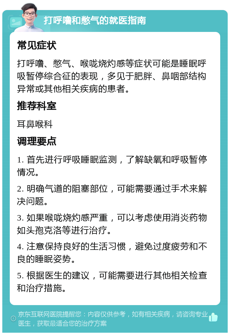 打呼噜和憋气的就医指南 常见症状 打呼噜、憋气、喉咙烧灼感等症状可能是睡眠呼吸暂停综合征的表现，多见于肥胖、鼻咽部结构异常或其他相关疾病的患者。 推荐科室 耳鼻喉科 调理要点 1. 首先进行呼吸睡眠监测，了解缺氧和呼吸暂停情况。 2. 明确气道的阻塞部位，可能需要通过手术来解决问题。 3. 如果喉咙烧灼感严重，可以考虑使用消炎药物如头孢克洛等进行治疗。 4. 注意保持良好的生活习惯，避免过度疲劳和不良的睡眠姿势。 5. 根据医生的建议，可能需要进行其他相关检查和治疗措施。