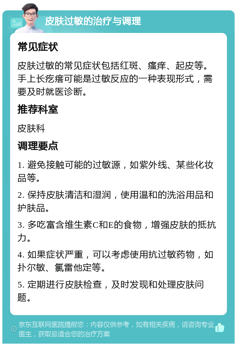 皮肤过敏的治疗与调理 常见症状 皮肤过敏的常见症状包括红斑、瘙痒、起皮等。手上长疙瘩可能是过敏反应的一种表现形式，需要及时就医诊断。 推荐科室 皮肤科 调理要点 1. 避免接触可能的过敏源，如紫外线、某些化妆品等。 2. 保持皮肤清洁和湿润，使用温和的洗浴用品和护肤品。 3. 多吃富含维生素C和E的食物，增强皮肤的抵抗力。 4. 如果症状严重，可以考虑使用抗过敏药物，如扑尔敏、氯雷他定等。 5. 定期进行皮肤检查，及时发现和处理皮肤问题。