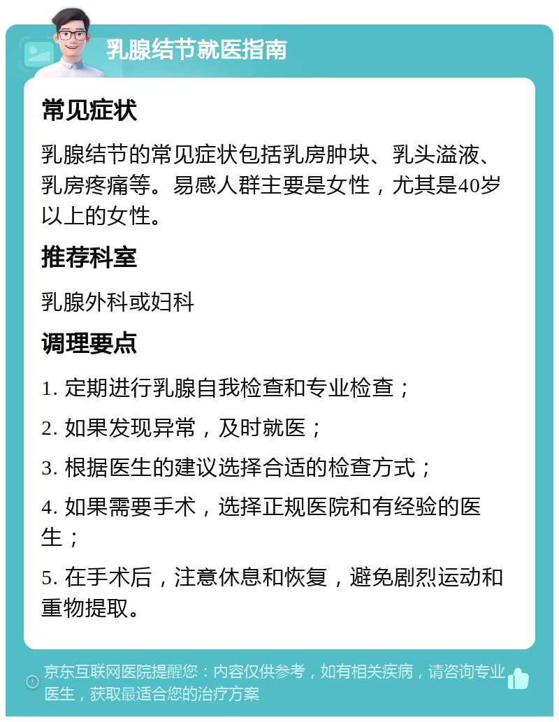 乳腺结节就医指南 常见症状 乳腺结节的常见症状包括乳房肿块、乳头溢液、乳房疼痛等。易感人群主要是女性，尤其是40岁以上的女性。 推荐科室 乳腺外科或妇科 调理要点 1. 定期进行乳腺自我检查和专业检查； 2. 如果发现异常，及时就医； 3. 根据医生的建议选择合适的检查方式； 4. 如果需要手术，选择正规医院和有经验的医生； 5. 在手术后，注意休息和恢复，避免剧烈运动和重物提取。