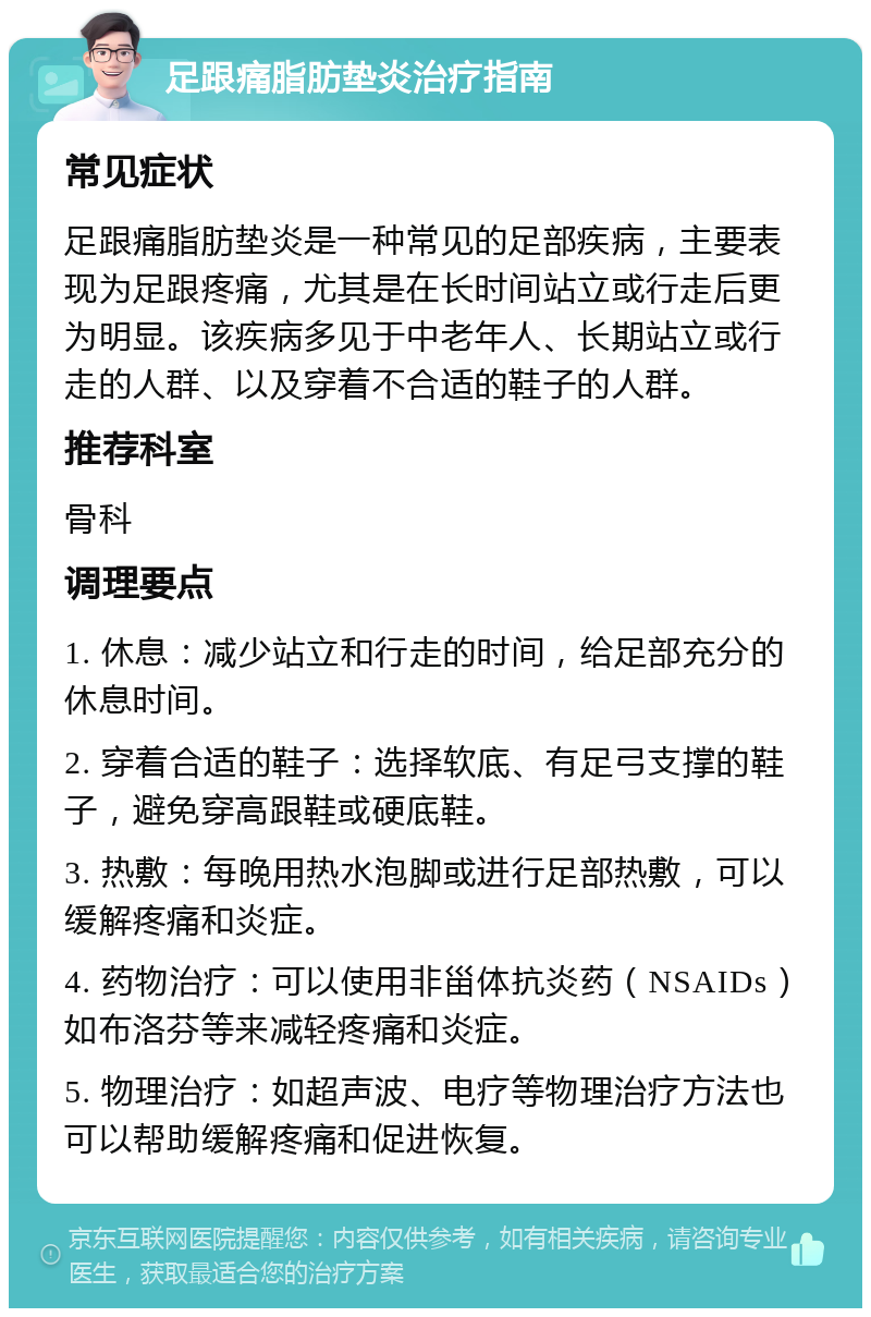 足跟痛脂肪垫炎治疗指南 常见症状 足跟痛脂肪垫炎是一种常见的足部疾病，主要表现为足跟疼痛，尤其是在长时间站立或行走后更为明显。该疾病多见于中老年人、长期站立或行走的人群、以及穿着不合适的鞋子的人群。 推荐科室 骨科 调理要点 1. 休息：减少站立和行走的时间，给足部充分的休息时间。 2. 穿着合适的鞋子：选择软底、有足弓支撑的鞋子，避免穿高跟鞋或硬底鞋。 3. 热敷：每晚用热水泡脚或进行足部热敷，可以缓解疼痛和炎症。 4. 药物治疗：可以使用非甾体抗炎药（NSAIDs）如布洛芬等来减轻疼痛和炎症。 5. 物理治疗：如超声波、电疗等物理治疗方法也可以帮助缓解疼痛和促进恢复。