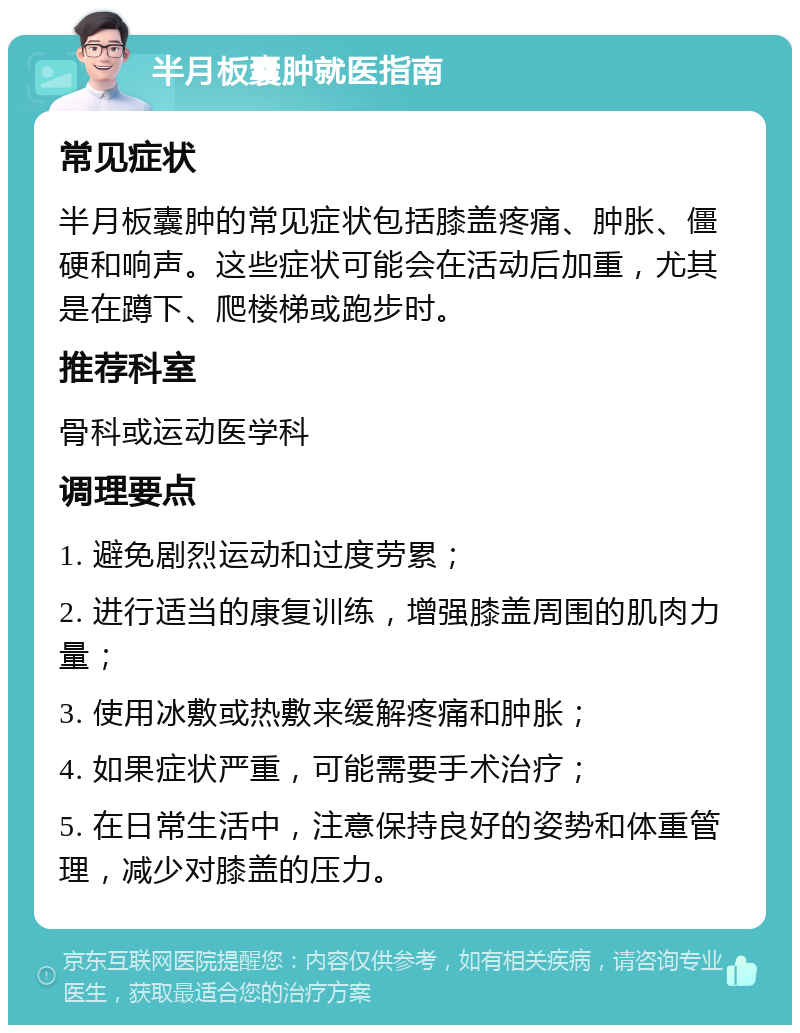 半月板囊肿就医指南 常见症状 半月板囊肿的常见症状包括膝盖疼痛、肿胀、僵硬和响声。这些症状可能会在活动后加重，尤其是在蹲下、爬楼梯或跑步时。 推荐科室 骨科或运动医学科 调理要点 1. 避免剧烈运动和过度劳累； 2. 进行适当的康复训练，增强膝盖周围的肌肉力量； 3. 使用冰敷或热敷来缓解疼痛和肿胀； 4. 如果症状严重，可能需要手术治疗； 5. 在日常生活中，注意保持良好的姿势和体重管理，减少对膝盖的压力。