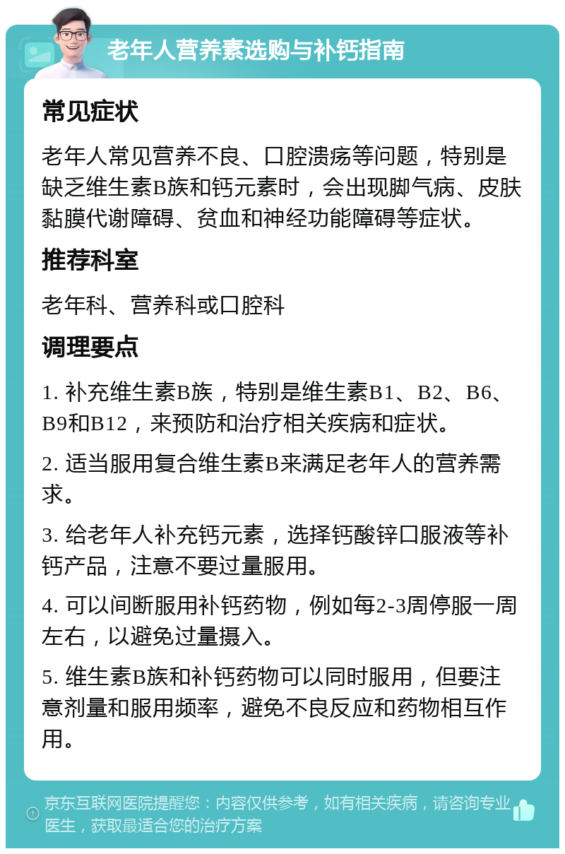 老年人营养素选购与补钙指南 常见症状 老年人常见营养不良、口腔溃疡等问题，特别是缺乏维生素B族和钙元素时，会出现脚气病、皮肤黏膜代谢障碍、贫血和神经功能障碍等症状。 推荐科室 老年科、营养科或口腔科 调理要点 1. 补充维生素B族，特别是维生素B1、B2、B6、B9和B12，来预防和治疗相关疾病和症状。 2. 适当服用复合维生素B来满足老年人的营养需求。 3. 给老年人补充钙元素，选择钙酸锌口服液等补钙产品，注意不要过量服用。 4. 可以间断服用补钙药物，例如每2-3周停服一周左右，以避免过量摄入。 5. 维生素B族和补钙药物可以同时服用，但要注意剂量和服用频率，避免不良反应和药物相互作用。