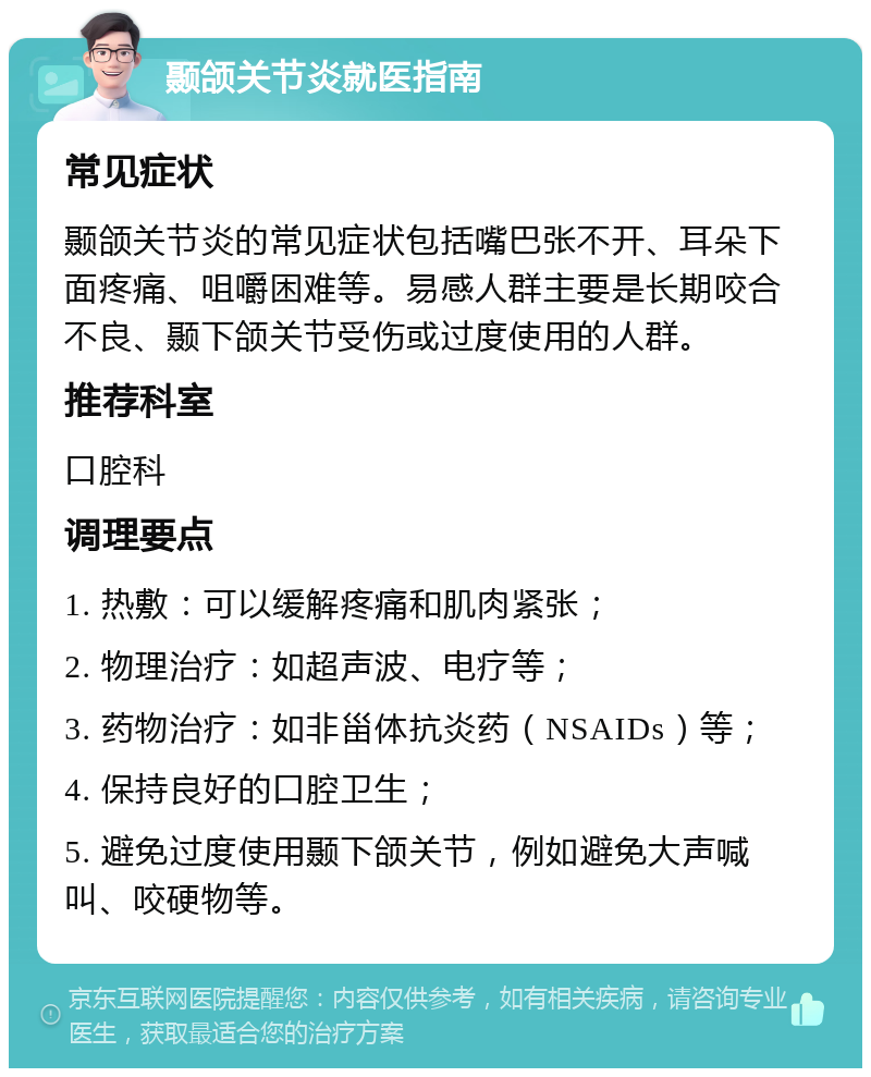 颞颌关节炎就医指南 常见症状 颞颌关节炎的常见症状包括嘴巴张不开、耳朵下面疼痛、咀嚼困难等。易感人群主要是长期咬合不良、颞下颌关节受伤或过度使用的人群。 推荐科室 口腔科 调理要点 1. 热敷：可以缓解疼痛和肌肉紧张； 2. 物理治疗：如超声波、电疗等； 3. 药物治疗：如非甾体抗炎药（NSAIDs）等； 4. 保持良好的口腔卫生； 5. 避免过度使用颞下颌关节，例如避免大声喊叫、咬硬物等。