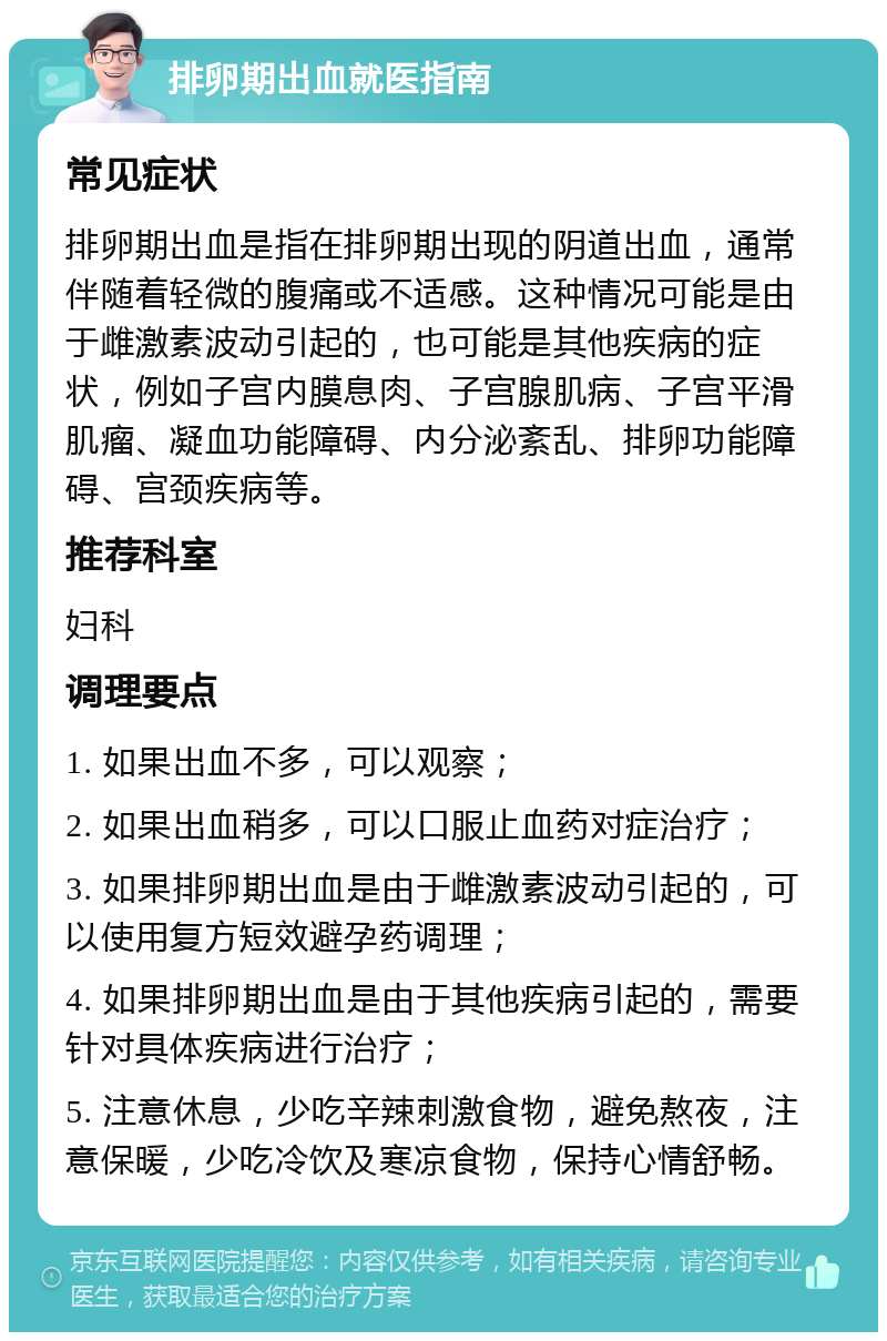 排卵期出血就医指南 常见症状 排卵期出血是指在排卵期出现的阴道出血，通常伴随着轻微的腹痛或不适感。这种情况可能是由于雌激素波动引起的，也可能是其他疾病的症状，例如子宫内膜息肉、子宫腺肌病、子宫平滑肌瘤、凝血功能障碍、内分泌紊乱、排卵功能障碍、宫颈疾病等。 推荐科室 妇科 调理要点 1. 如果出血不多，可以观察； 2. 如果出血稍多，可以口服止血药对症治疗； 3. 如果排卵期出血是由于雌激素波动引起的，可以使用复方短效避孕药调理； 4. 如果排卵期出血是由于其他疾病引起的，需要针对具体疾病进行治疗； 5. 注意休息，少吃辛辣刺激食物，避免熬夜，注意保暖，少吃冷饮及寒凉食物，保持心情舒畅。