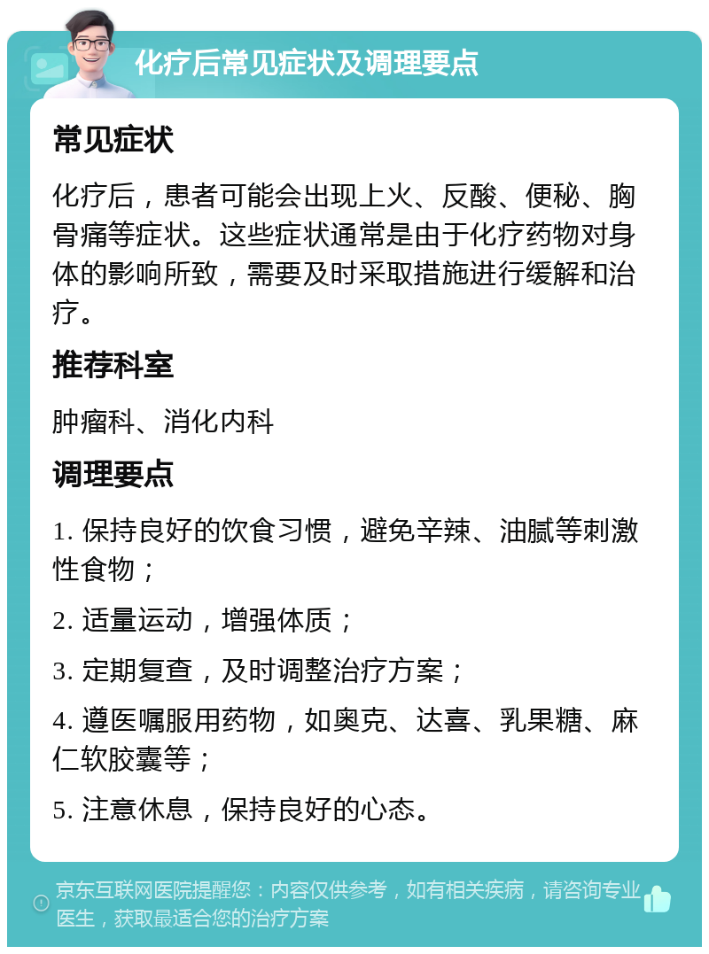 化疗后常见症状及调理要点 常见症状 化疗后，患者可能会出现上火、反酸、便秘、胸骨痛等症状。这些症状通常是由于化疗药物对身体的影响所致，需要及时采取措施进行缓解和治疗。 推荐科室 肿瘤科、消化内科 调理要点 1. 保持良好的饮食习惯，避免辛辣、油腻等刺激性食物； 2. 适量运动，增强体质； 3. 定期复查，及时调整治疗方案； 4. 遵医嘱服用药物，如奥克、达喜、乳果糖、麻仁软胶囊等； 5. 注意休息，保持良好的心态。