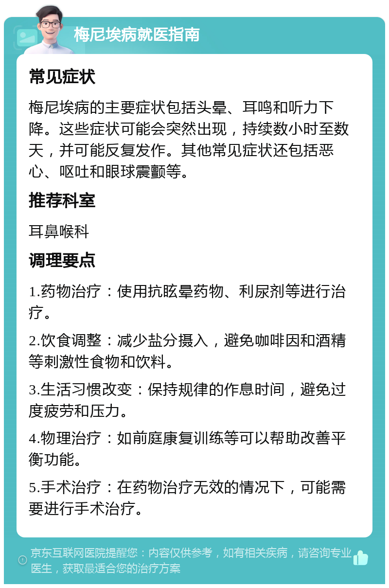 梅尼埃病就医指南 常见症状 梅尼埃病的主要症状包括头晕、耳鸣和听力下降。这些症状可能会突然出现，持续数小时至数天，并可能反复发作。其他常见症状还包括恶心、呕吐和眼球震颤等。 推荐科室 耳鼻喉科 调理要点 1.药物治疗：使用抗眩晕药物、利尿剂等进行治疗。 2.饮食调整：减少盐分摄入，避免咖啡因和酒精等刺激性食物和饮料。 3.生活习惯改变：保持规律的作息时间，避免过度疲劳和压力。 4.物理治疗：如前庭康复训练等可以帮助改善平衡功能。 5.手术治疗：在药物治疗无效的情况下，可能需要进行手术治疗。