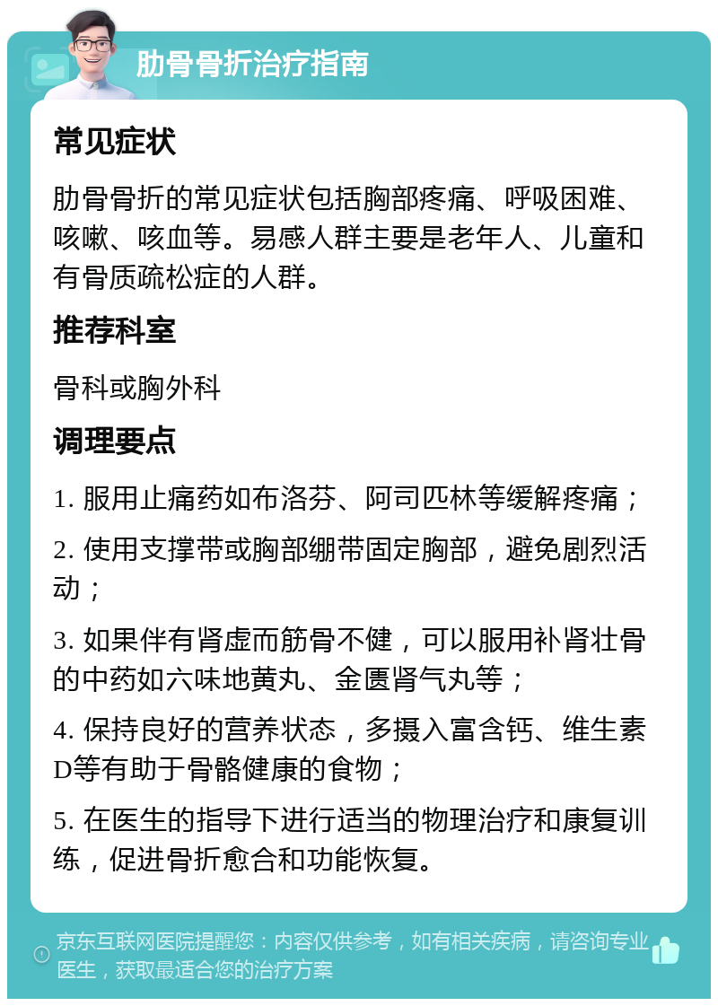 肋骨骨折治疗指南 常见症状 肋骨骨折的常见症状包括胸部疼痛、呼吸困难、咳嗽、咳血等。易感人群主要是老年人、儿童和有骨质疏松症的人群。 推荐科室 骨科或胸外科 调理要点 1. 服用止痛药如布洛芬、阿司匹林等缓解疼痛； 2. 使用支撑带或胸部绷带固定胸部，避免剧烈活动； 3. 如果伴有肾虚而筋骨不健，可以服用补肾壮骨的中药如六味地黄丸、金匮肾气丸等； 4. 保持良好的营养状态，多摄入富含钙、维生素D等有助于骨骼健康的食物； 5. 在医生的指导下进行适当的物理治疗和康复训练，促进骨折愈合和功能恢复。