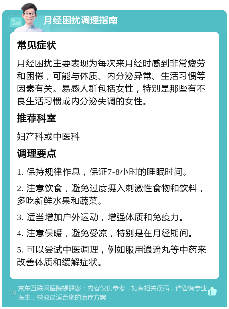 月经困扰调理指南 常见症状 月经困扰主要表现为每次来月经时感到非常疲劳和困倦，可能与体质、内分泌异常、生活习惯等因素有关。易感人群包括女性，特别是那些有不良生活习惯或内分泌失调的女性。 推荐科室 妇产科或中医科 调理要点 1. 保持规律作息，保证7-8小时的睡眠时间。 2. 注意饮食，避免过度摄入刺激性食物和饮料，多吃新鲜水果和蔬菜。 3. 适当增加户外运动，增强体质和免疫力。 4. 注意保暖，避免受凉，特别是在月经期间。 5. 可以尝试中医调理，例如服用逍遥丸等中药来改善体质和缓解症状。