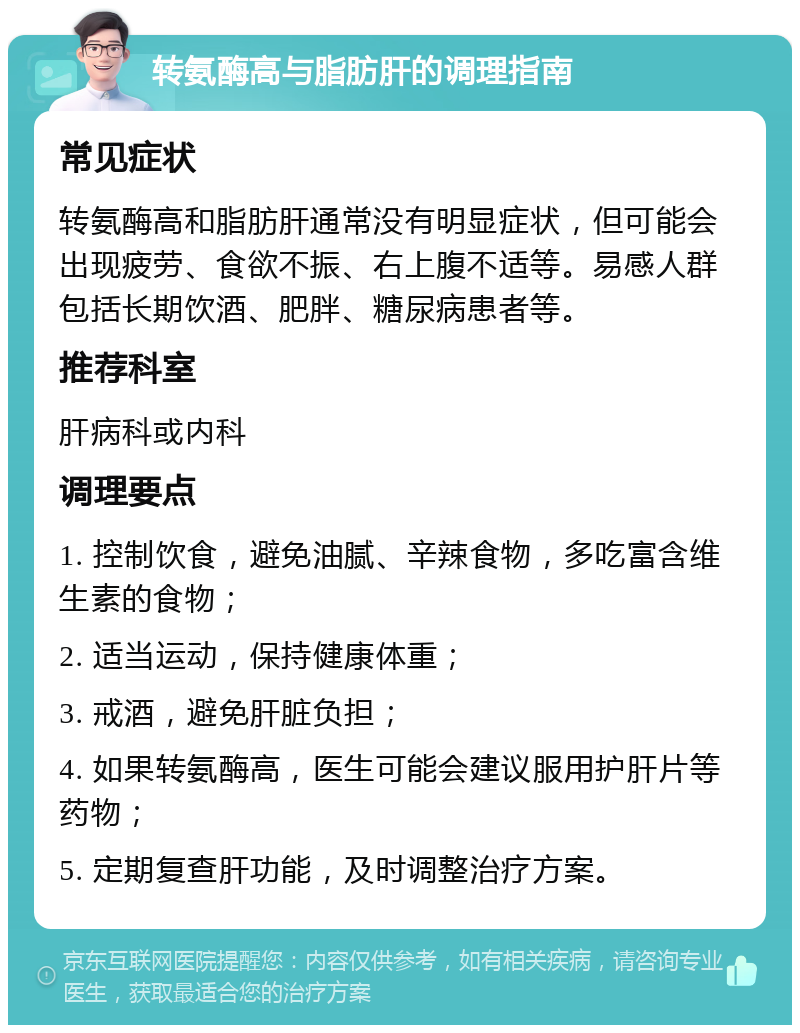 转氨酶高与脂肪肝的调理指南 常见症状 转氨酶高和脂肪肝通常没有明显症状，但可能会出现疲劳、食欲不振、右上腹不适等。易感人群包括长期饮酒、肥胖、糖尿病患者等。 推荐科室 肝病科或内科 调理要点 1. 控制饮食，避免油腻、辛辣食物，多吃富含维生素的食物； 2. 适当运动，保持健康体重； 3. 戒酒，避免肝脏负担； 4. 如果转氨酶高，医生可能会建议服用护肝片等药物； 5. 定期复查肝功能，及时调整治疗方案。