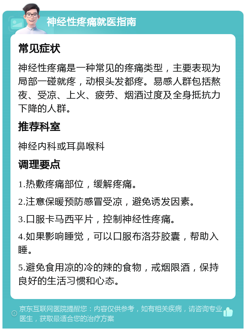 神经性疼痛就医指南 常见症状 神经性疼痛是一种常见的疼痛类型，主要表现为局部一碰就疼，动根头发都疼。易感人群包括熬夜、受凉、上火、疲劳、烟酒过度及全身抵抗力下降的人群。 推荐科室 神经内科或耳鼻喉科 调理要点 1.热敷疼痛部位，缓解疼痛。 2.注意保暖预防感冒受凉，避免诱发因素。 3.口服卡马西平片，控制神经性疼痛。 4.如果影响睡觉，可以口服布洛芬胶囊，帮助入睡。 5.避免食用凉的冷的辣的食物，戒烟限酒，保持良好的生活习惯和心态。