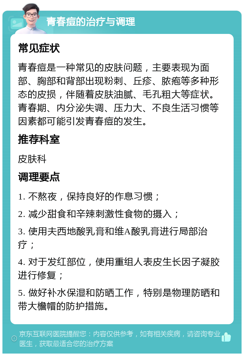 青春痘的治疗与调理 常见症状 青春痘是一种常见的皮肤问题，主要表现为面部、胸部和背部出现粉刺、丘疹、脓疱等多种形态的皮损，伴随着皮肤油腻、毛孔粗大等症状。青春期、内分泌失调、压力大、不良生活习惯等因素都可能引发青春痘的发生。 推荐科室 皮肤科 调理要点 1. 不熬夜，保持良好的作息习惯； 2. 减少甜食和辛辣刺激性食物的摄入； 3. 使用夫西地酸乳膏和维A酸乳膏进行局部治疗； 4. 对于发红部位，使用重组人表皮生长因子凝胶进行修复； 5. 做好补水保湿和防晒工作，特别是物理防晒和带大檐帽的防护措施。