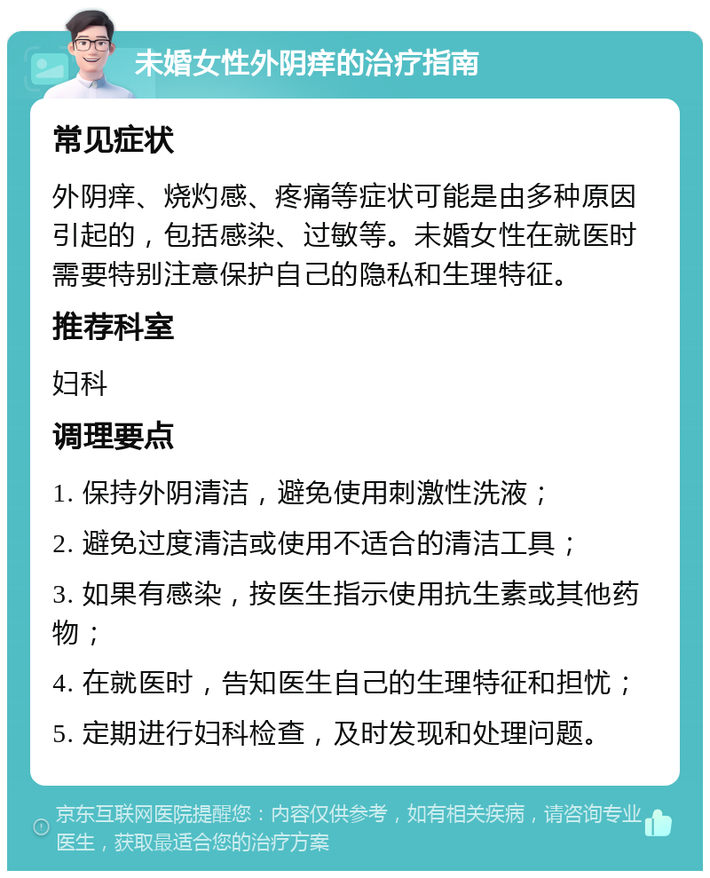 未婚女性外阴痒的治疗指南 常见症状 外阴痒、烧灼感、疼痛等症状可能是由多种原因引起的，包括感染、过敏等。未婚女性在就医时需要特别注意保护自己的隐私和生理特征。 推荐科室 妇科 调理要点 1. 保持外阴清洁，避免使用刺激性洗液； 2. 避免过度清洁或使用不适合的清洁工具； 3. 如果有感染，按医生指示使用抗生素或其他药物； 4. 在就医时，告知医生自己的生理特征和担忧； 5. 定期进行妇科检查，及时发现和处理问题。