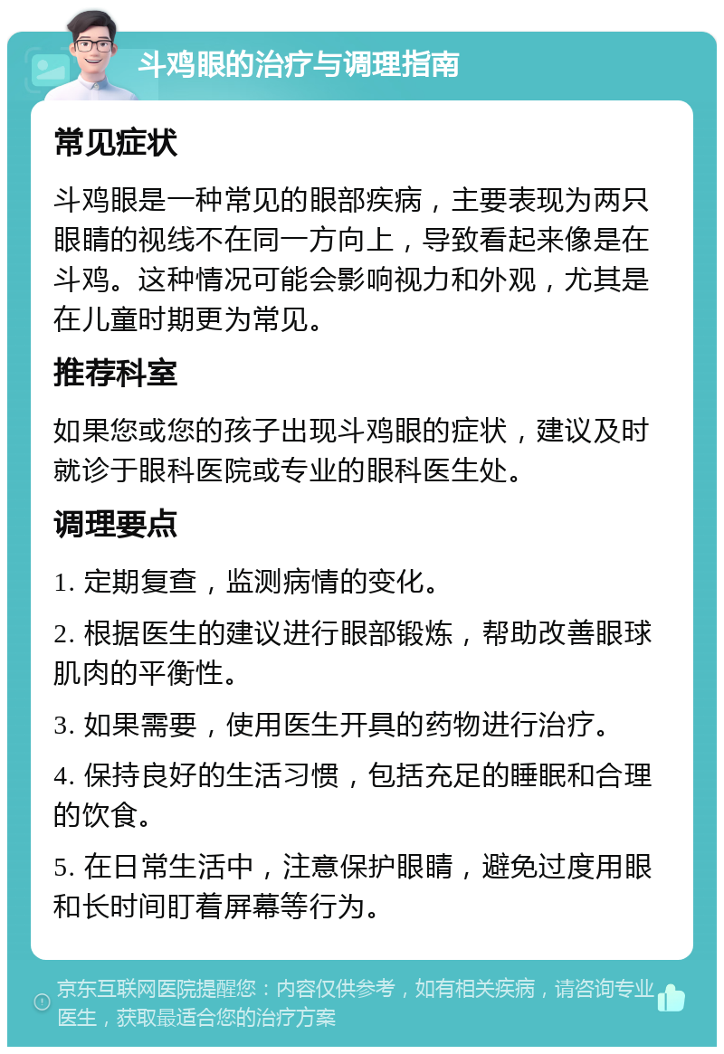 斗鸡眼的治疗与调理指南 常见症状 斗鸡眼是一种常见的眼部疾病，主要表现为两只眼睛的视线不在同一方向上，导致看起来像是在斗鸡。这种情况可能会影响视力和外观，尤其是在儿童时期更为常见。 推荐科室 如果您或您的孩子出现斗鸡眼的症状，建议及时就诊于眼科医院或专业的眼科医生处。 调理要点 1. 定期复查，监测病情的变化。 2. 根据医生的建议进行眼部锻炼，帮助改善眼球肌肉的平衡性。 3. 如果需要，使用医生开具的药物进行治疗。 4. 保持良好的生活习惯，包括充足的睡眠和合理的饮食。 5. 在日常生活中，注意保护眼睛，避免过度用眼和长时间盯着屏幕等行为。