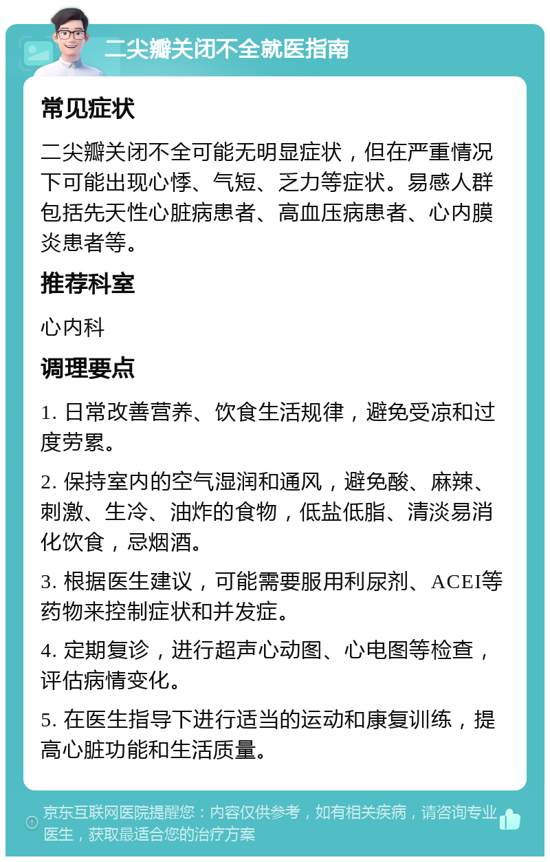 二尖瓣关闭不全就医指南 常见症状 二尖瓣关闭不全可能无明显症状，但在严重情况下可能出现心悸、气短、乏力等症状。易感人群包括先天性心脏病患者、高血压病患者、心内膜炎患者等。 推荐科室 心内科 调理要点 1. 日常改善营养、饮食生活规律，避免受凉和过度劳累。 2. 保持室内的空气湿润和通风，避免酸、麻辣、刺激、生冷、油炸的食物，低盐低脂、清淡易消化饮食，忌烟酒。 3. 根据医生建议，可能需要服用利尿剂、ACEI等药物来控制症状和并发症。 4. 定期复诊，进行超声心动图、心电图等检查，评估病情变化。 5. 在医生指导下进行适当的运动和康复训练，提高心脏功能和生活质量。