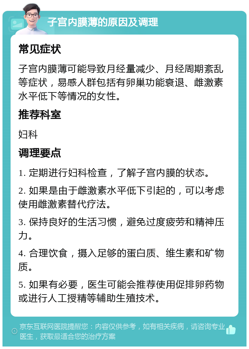 子宫内膜薄的原因及调理 常见症状 子宫内膜薄可能导致月经量减少、月经周期紊乱等症状，易感人群包括有卵巢功能衰退、雌激素水平低下等情况的女性。 推荐科室 妇科 调理要点 1. 定期进行妇科检查，了解子宫内膜的状态。 2. 如果是由于雌激素水平低下引起的，可以考虑使用雌激素替代疗法。 3. 保持良好的生活习惯，避免过度疲劳和精神压力。 4. 合理饮食，摄入足够的蛋白质、维生素和矿物质。 5. 如果有必要，医生可能会推荐使用促排卵药物或进行人工授精等辅助生殖技术。