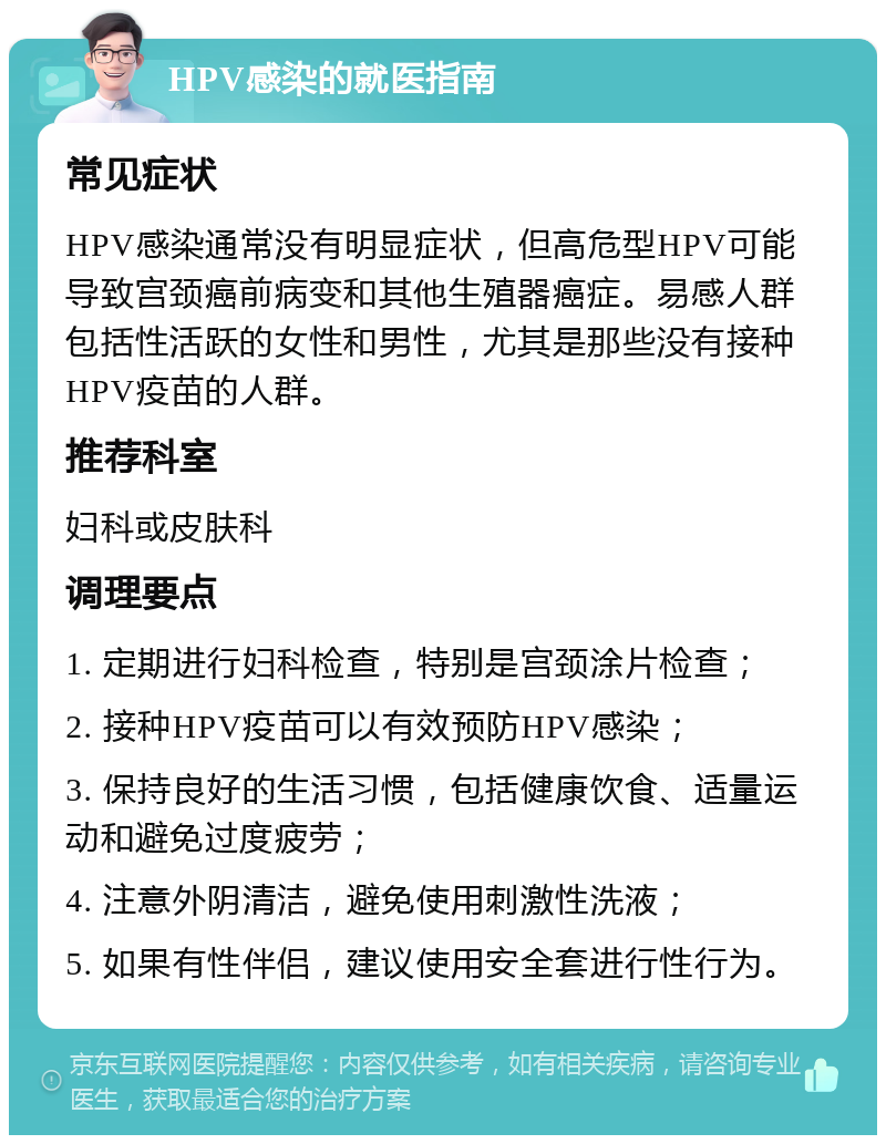 HPV感染的就医指南 常见症状 HPV感染通常没有明显症状，但高危型HPV可能导致宫颈癌前病变和其他生殖器癌症。易感人群包括性活跃的女性和男性，尤其是那些没有接种HPV疫苗的人群。 推荐科室 妇科或皮肤科 调理要点 1. 定期进行妇科检查，特别是宫颈涂片检查； 2. 接种HPV疫苗可以有效预防HPV感染； 3. 保持良好的生活习惯，包括健康饮食、适量运动和避免过度疲劳； 4. 注意外阴清洁，避免使用刺激性洗液； 5. 如果有性伴侣，建议使用安全套进行性行为。