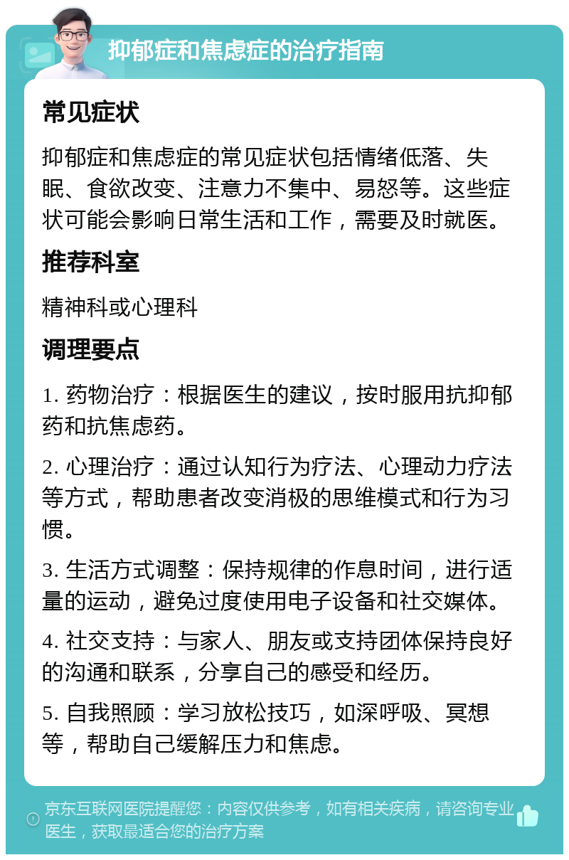 抑郁症和焦虑症的治疗指南 常见症状 抑郁症和焦虑症的常见症状包括情绪低落、失眠、食欲改变、注意力不集中、易怒等。这些症状可能会影响日常生活和工作，需要及时就医。 推荐科室 精神科或心理科 调理要点 1. 药物治疗：根据医生的建议，按时服用抗抑郁药和抗焦虑药。 2. 心理治疗：通过认知行为疗法、心理动力疗法等方式，帮助患者改变消极的思维模式和行为习惯。 3. 生活方式调整：保持规律的作息时间，进行适量的运动，避免过度使用电子设备和社交媒体。 4. 社交支持：与家人、朋友或支持团体保持良好的沟通和联系，分享自己的感受和经历。 5. 自我照顾：学习放松技巧，如深呼吸、冥想等，帮助自己缓解压力和焦虑。