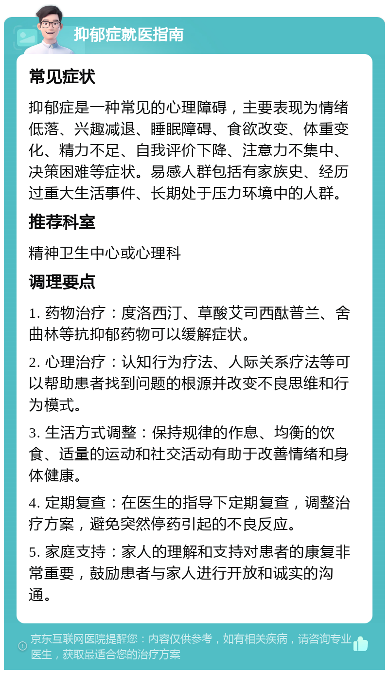 抑郁症就医指南 常见症状 抑郁症是一种常见的心理障碍，主要表现为情绪低落、兴趣减退、睡眠障碍、食欲改变、体重变化、精力不足、自我评价下降、注意力不集中、决策困难等症状。易感人群包括有家族史、经历过重大生活事件、长期处于压力环境中的人群。 推荐科室 精神卫生中心或心理科 调理要点 1. 药物治疗：度洛西汀、草酸艾司西酞普兰、舍曲林等抗抑郁药物可以缓解症状。 2. 心理治疗：认知行为疗法、人际关系疗法等可以帮助患者找到问题的根源并改变不良思维和行为模式。 3. 生活方式调整：保持规律的作息、均衡的饮食、适量的运动和社交活动有助于改善情绪和身体健康。 4. 定期复查：在医生的指导下定期复查，调整治疗方案，避免突然停药引起的不良反应。 5. 家庭支持：家人的理解和支持对患者的康复非常重要，鼓励患者与家人进行开放和诚实的沟通。