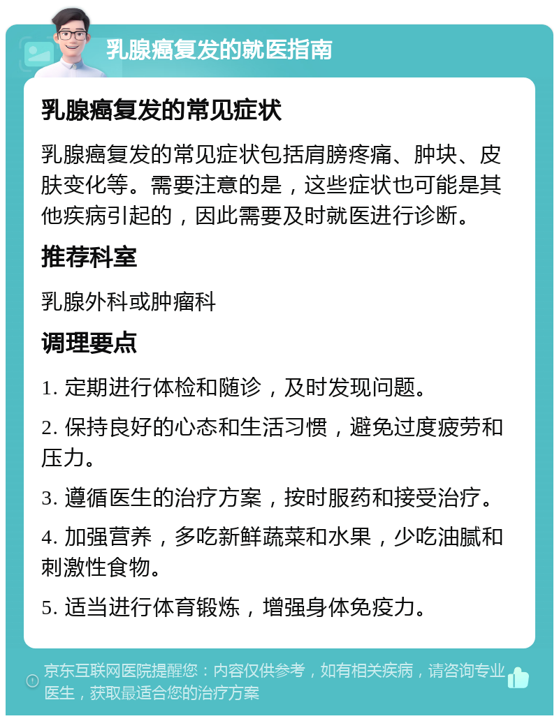 乳腺癌复发的就医指南 乳腺癌复发的常见症状 乳腺癌复发的常见症状包括肩膀疼痛、肿块、皮肤变化等。需要注意的是，这些症状也可能是其他疾病引起的，因此需要及时就医进行诊断。 推荐科室 乳腺外科或肿瘤科 调理要点 1. 定期进行体检和随诊，及时发现问题。 2. 保持良好的心态和生活习惯，避免过度疲劳和压力。 3. 遵循医生的治疗方案，按时服药和接受治疗。 4. 加强营养，多吃新鲜蔬菜和水果，少吃油腻和刺激性食物。 5. 适当进行体育锻炼，增强身体免疫力。