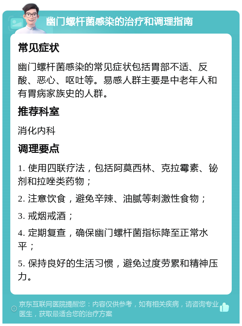 幽门螺杆菌感染的治疗和调理指南 常见症状 幽门螺杆菌感染的常见症状包括胃部不适、反酸、恶心、呕吐等。易感人群主要是中老年人和有胃病家族史的人群。 推荐科室 消化内科 调理要点 1. 使用四联疗法，包括阿莫西林、克拉霉素、铋剂和拉唑类药物； 2. 注意饮食，避免辛辣、油腻等刺激性食物； 3. 戒烟戒酒； 4. 定期复查，确保幽门螺杆菌指标降至正常水平； 5. 保持良好的生活习惯，避免过度劳累和精神压力。