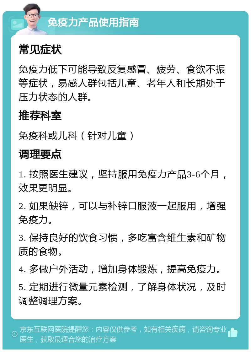 免疫力产品使用指南 常见症状 免疫力低下可能导致反复感冒、疲劳、食欲不振等症状，易感人群包括儿童、老年人和长期处于压力状态的人群。 推荐科室 免疫科或儿科（针对儿童） 调理要点 1. 按照医生建议，坚持服用免疫力产品3-6个月，效果更明显。 2. 如果缺锌，可以与补锌口服液一起服用，增强免疫力。 3. 保持良好的饮食习惯，多吃富含维生素和矿物质的食物。 4. 多做户外活动，增加身体锻炼，提高免疫力。 5. 定期进行微量元素检测，了解身体状况，及时调整调理方案。