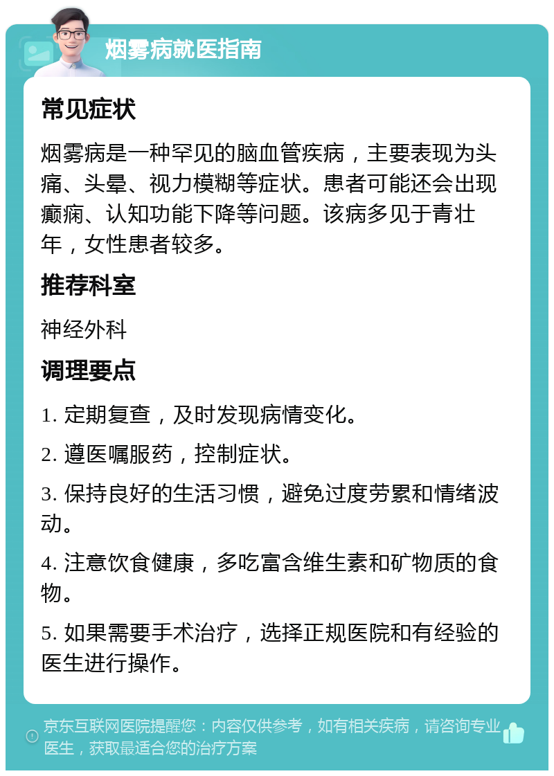 烟雾病就医指南 常见症状 烟雾病是一种罕见的脑血管疾病，主要表现为头痛、头晕、视力模糊等症状。患者可能还会出现癫痫、认知功能下降等问题。该病多见于青壮年，女性患者较多。 推荐科室 神经外科 调理要点 1. 定期复查，及时发现病情变化。 2. 遵医嘱服药，控制症状。 3. 保持良好的生活习惯，避免过度劳累和情绪波动。 4. 注意饮食健康，多吃富含维生素和矿物质的食物。 5. 如果需要手术治疗，选择正规医院和有经验的医生进行操作。