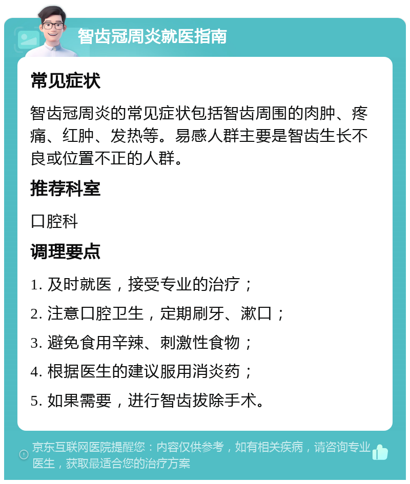 智齿冠周炎就医指南 常见症状 智齿冠周炎的常见症状包括智齿周围的肉肿、疼痛、红肿、发热等。易感人群主要是智齿生长不良或位置不正的人群。 推荐科室 口腔科 调理要点 1. 及时就医，接受专业的治疗； 2. 注意口腔卫生，定期刷牙、漱口； 3. 避免食用辛辣、刺激性食物； 4. 根据医生的建议服用消炎药； 5. 如果需要，进行智齿拔除手术。