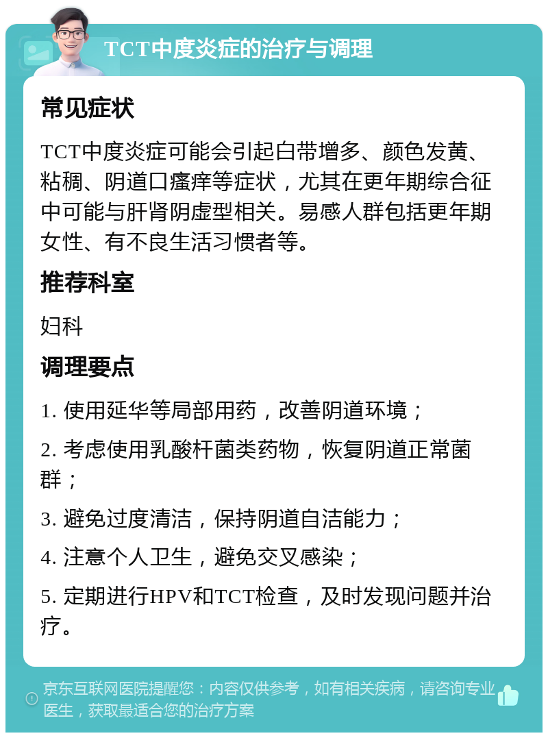 TCT中度炎症的治疗与调理 常见症状 TCT中度炎症可能会引起白带增多、颜色发黄、粘稠、阴道口瘙痒等症状，尤其在更年期综合征中可能与肝肾阴虚型相关。易感人群包括更年期女性、有不良生活习惯者等。 推荐科室 妇科 调理要点 1. 使用延华等局部用药，改善阴道环境； 2. 考虑使用乳酸杆菌类药物，恢复阴道正常菌群； 3. 避免过度清洁，保持阴道自洁能力； 4. 注意个人卫生，避免交叉感染； 5. 定期进行HPV和TCT检查，及时发现问题并治疗。