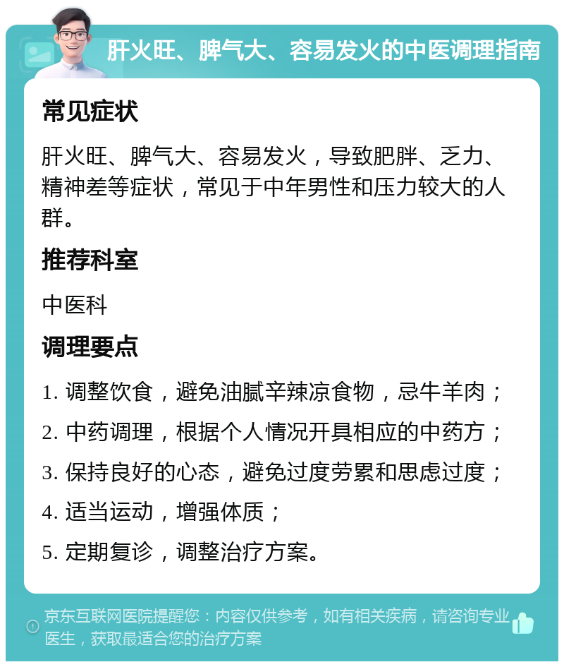 肝火旺、脾气大、容易发火的中医调理指南 常见症状 肝火旺、脾气大、容易发火，导致肥胖、乏力、精神差等症状，常见于中年男性和压力较大的人群。 推荐科室 中医科 调理要点 1. 调整饮食，避免油腻辛辣凉食物，忌牛羊肉； 2. 中药调理，根据个人情况开具相应的中药方； 3. 保持良好的心态，避免过度劳累和思虑过度； 4. 适当运动，增强体质； 5. 定期复诊，调整治疗方案。