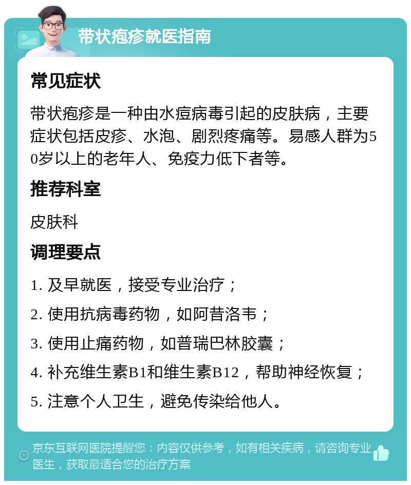 带状疱疹就医指南 常见症状 带状疱疹是一种由水痘病毒引起的皮肤病，主要症状包括皮疹、水泡、剧烈疼痛等。易感人群为50岁以上的老年人、免疫力低下者等。 推荐科室 皮肤科 调理要点 1. 及早就医，接受专业治疗； 2. 使用抗病毒药物，如阿昔洛韦； 3. 使用止痛药物，如普瑞巴林胶囊； 4. 补充维生素B1和维生素B12，帮助神经恢复； 5. 注意个人卫生，避免传染给他人。