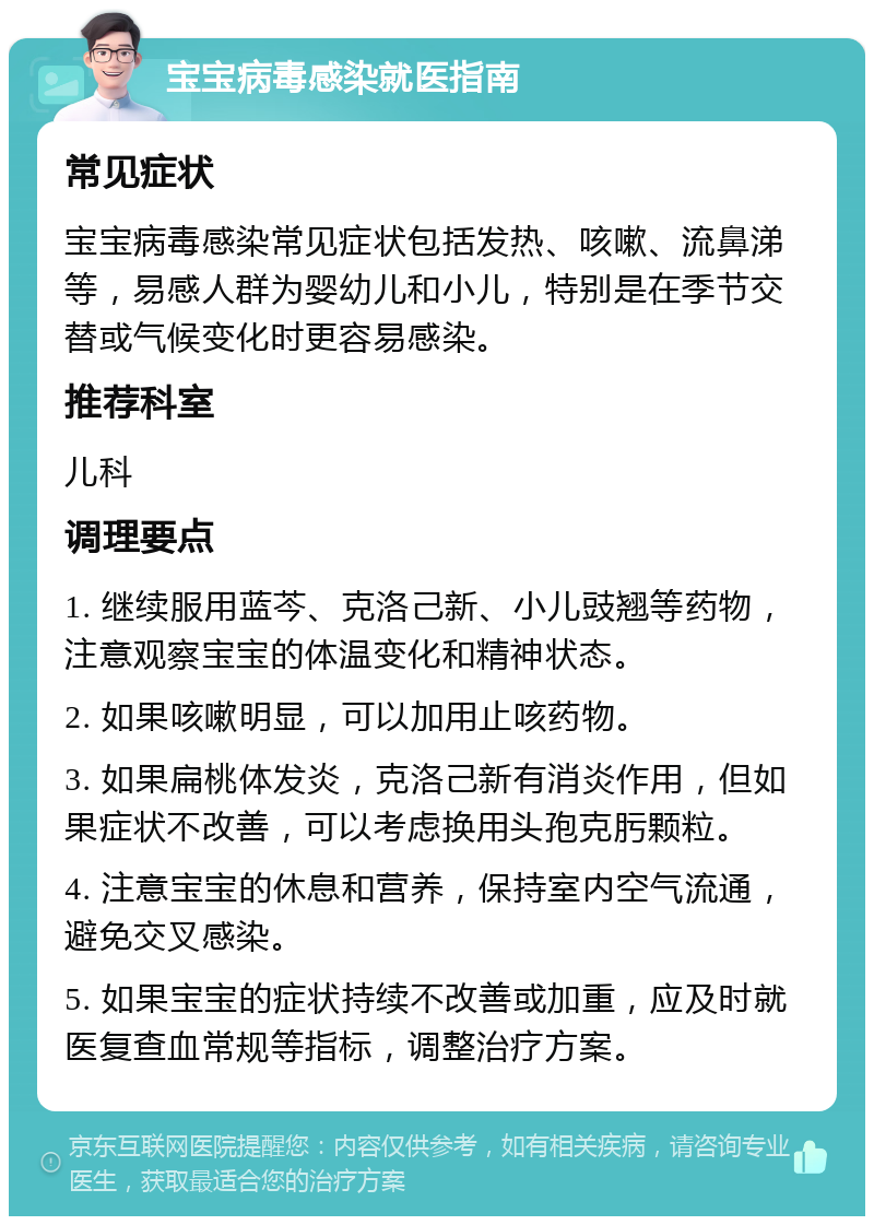 宝宝病毒感染就医指南 常见症状 宝宝病毒感染常见症状包括发热、咳嗽、流鼻涕等，易感人群为婴幼儿和小儿，特别是在季节交替或气候变化时更容易感染。 推荐科室 儿科 调理要点 1. 继续服用蓝芩、克洛己新、小儿豉翘等药物，注意观察宝宝的体温变化和精神状态。 2. 如果咳嗽明显，可以加用止咳药物。 3. 如果扁桃体发炎，克洛己新有消炎作用，但如果症状不改善，可以考虑换用头孢克肟颗粒。 4. 注意宝宝的休息和营养，保持室内空气流通，避免交叉感染。 5. 如果宝宝的症状持续不改善或加重，应及时就医复查血常规等指标，调整治疗方案。