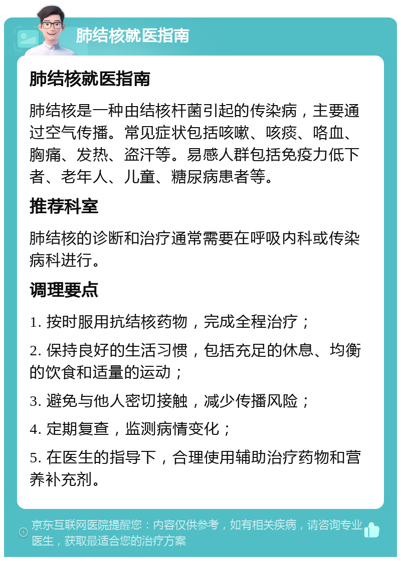 肺结核就医指南 肺结核就医指南 肺结核是一种由结核杆菌引起的传染病，主要通过空气传播。常见症状包括咳嗽、咳痰、咯血、胸痛、发热、盗汗等。易感人群包括免疫力低下者、老年人、儿童、糖尿病患者等。 推荐科室 肺结核的诊断和治疗通常需要在呼吸内科或传染病科进行。 调理要点 1. 按时服用抗结核药物，完成全程治疗； 2. 保持良好的生活习惯，包括充足的休息、均衡的饮食和适量的运动； 3. 避免与他人密切接触，减少传播风险； 4. 定期复查，监测病情变化； 5. 在医生的指导下，合理使用辅助治疗药物和营养补充剂。