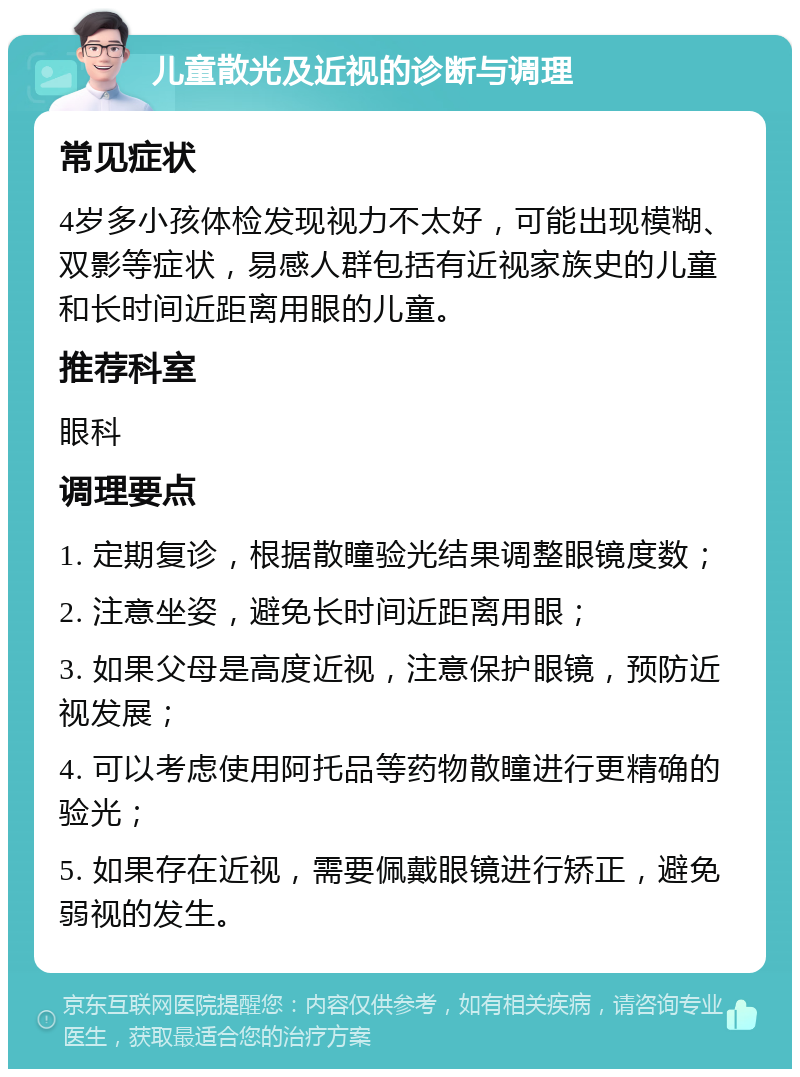 儿童散光及近视的诊断与调理 常见症状 4岁多小孩体检发现视力不太好，可能出现模糊、双影等症状，易感人群包括有近视家族史的儿童和长时间近距离用眼的儿童。 推荐科室 眼科 调理要点 1. 定期复诊，根据散瞳验光结果调整眼镜度数； 2. 注意坐姿，避免长时间近距离用眼； 3. 如果父母是高度近视，注意保护眼镜，预防近视发展； 4. 可以考虑使用阿托品等药物散瞳进行更精确的验光； 5. 如果存在近视，需要佩戴眼镜进行矫正，避免弱视的发生。