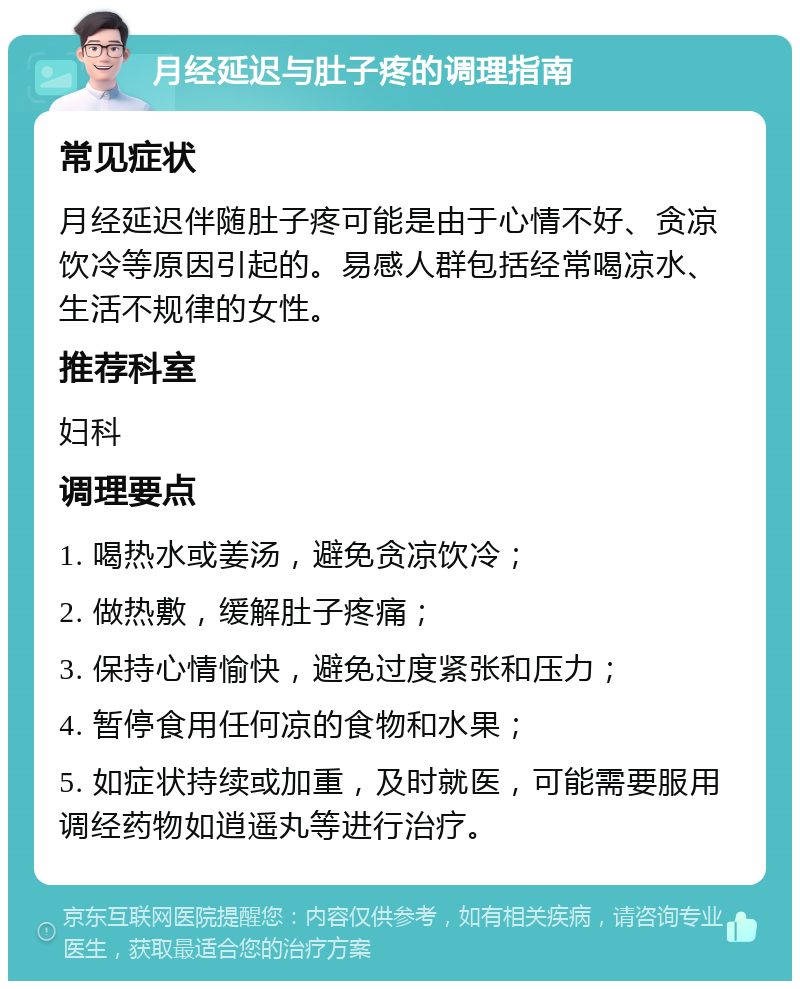 月经延迟与肚子疼的调理指南 常见症状 月经延迟伴随肚子疼可能是由于心情不好、贪凉饮冷等原因引起的。易感人群包括经常喝凉水、生活不规律的女性。 推荐科室 妇科 调理要点 1. 喝热水或姜汤，避免贪凉饮冷； 2. 做热敷，缓解肚子疼痛； 3. 保持心情愉快，避免过度紧张和压力； 4. 暂停食用任何凉的食物和水果； 5. 如症状持续或加重，及时就医，可能需要服用调经药物如逍遥丸等进行治疗。