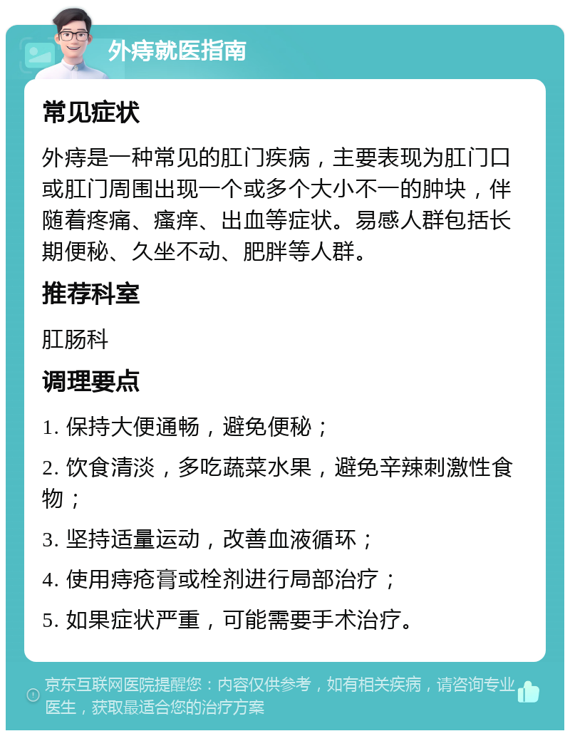 外痔就医指南 常见症状 外痔是一种常见的肛门疾病，主要表现为肛门口或肛门周围出现一个或多个大小不一的肿块，伴随着疼痛、瘙痒、出血等症状。易感人群包括长期便秘、久坐不动、肥胖等人群。 推荐科室 肛肠科 调理要点 1. 保持大便通畅，避免便秘； 2. 饮食清淡，多吃蔬菜水果，避免辛辣刺激性食物； 3. 坚持适量运动，改善血液循环； 4. 使用痔疮膏或栓剂进行局部治疗； 5. 如果症状严重，可能需要手术治疗。