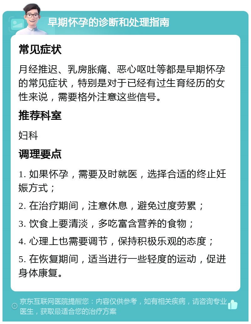 早期怀孕的诊断和处理指南 常见症状 月经推迟、乳房胀痛、恶心呕吐等都是早期怀孕的常见症状，特别是对于已经有过生育经历的女性来说，需要格外注意这些信号。 推荐科室 妇科 调理要点 1. 如果怀孕，需要及时就医，选择合适的终止妊娠方式； 2. 在治疗期间，注意休息，避免过度劳累； 3. 饮食上要清淡，多吃富含营养的食物； 4. 心理上也需要调节，保持积极乐观的态度； 5. 在恢复期间，适当进行一些轻度的运动，促进身体康复。