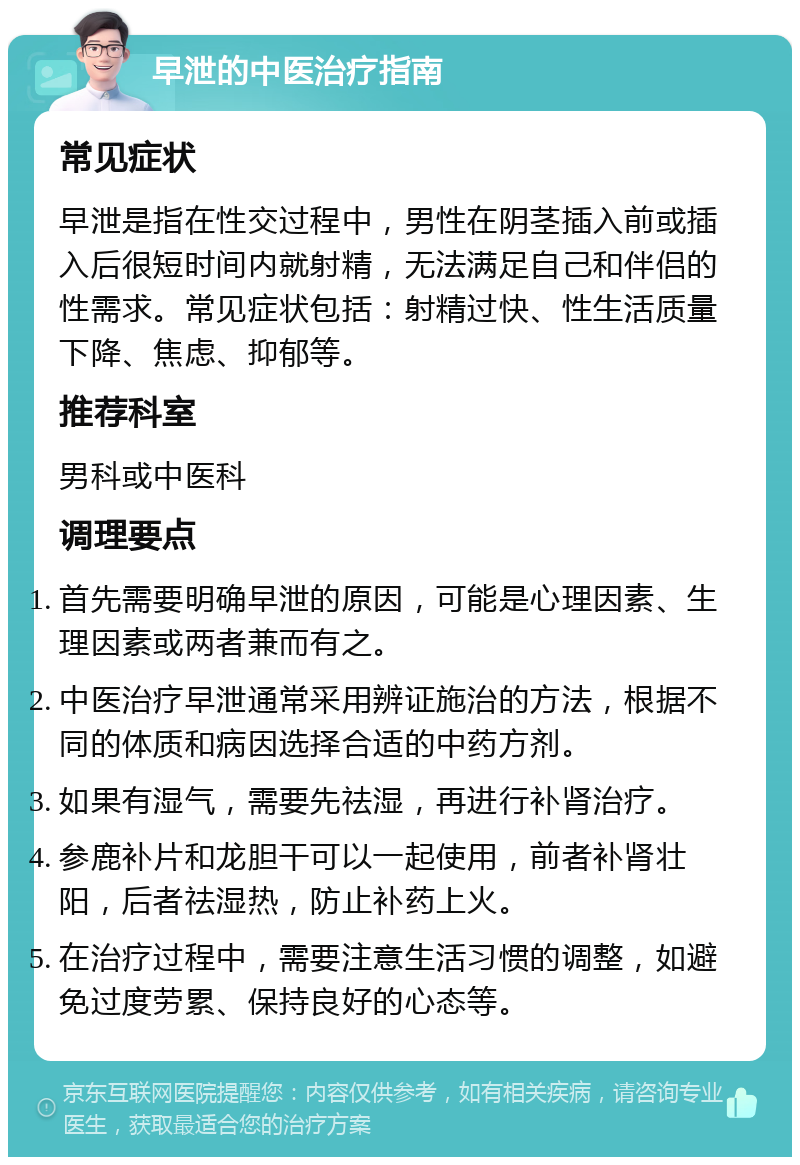 早泄的中医治疗指南 常见症状 早泄是指在性交过程中，男性在阴茎插入前或插入后很短时间内就射精，无法满足自己和伴侣的性需求。常见症状包括：射精过快、性生活质量下降、焦虑、抑郁等。 推荐科室 男科或中医科 调理要点 首先需要明确早泄的原因，可能是心理因素、生理因素或两者兼而有之。 中医治疗早泄通常采用辨证施治的方法，根据不同的体质和病因选择合适的中药方剂。 如果有湿气，需要先祛湿，再进行补肾治疗。 参鹿补片和龙胆干可以一起使用，前者补肾壮阳，后者祛湿热，防止补药上火。 在治疗过程中，需要注意生活习惯的调整，如避免过度劳累、保持良好的心态等。