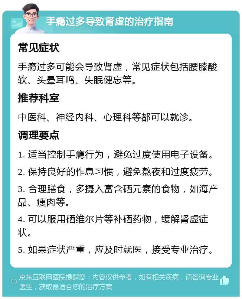 手瘾过多导致肾虚的治疗指南 常见症状 手瘾过多可能会导致肾虚，常见症状包括腰膝酸软、头晕耳鸣、失眠健忘等。 推荐科室 中医科、神经内科、心理科等都可以就诊。 调理要点 1. 适当控制手瘾行为，避免过度使用电子设备。 2. 保持良好的作息习惯，避免熬夜和过度疲劳。 3. 合理膳食，多摄入富含硒元素的食物，如海产品、瘦肉等。 4. 可以服用硒维尔片等补硒药物，缓解肾虚症状。 5. 如果症状严重，应及时就医，接受专业治疗。