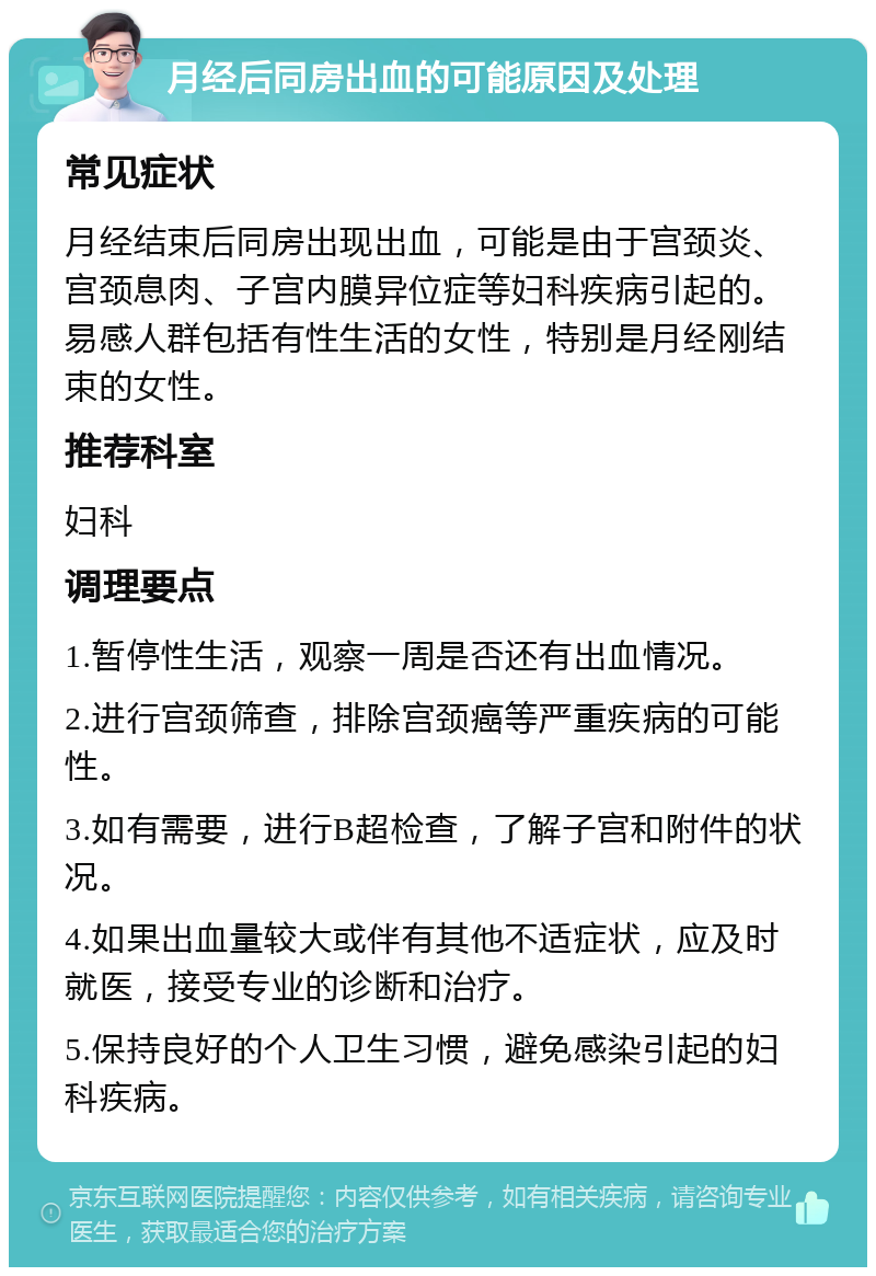 月经后同房出血的可能原因及处理 常见症状 月经结束后同房出现出血，可能是由于宫颈炎、宫颈息肉、子宫内膜异位症等妇科疾病引起的。易感人群包括有性生活的女性，特别是月经刚结束的女性。 推荐科室 妇科 调理要点 1.暂停性生活，观察一周是否还有出血情况。 2.进行宫颈筛查，排除宫颈癌等严重疾病的可能性。 3.如有需要，进行B超检查，了解子宫和附件的状况。 4.如果出血量较大或伴有其他不适症状，应及时就医，接受专业的诊断和治疗。 5.保持良好的个人卫生习惯，避免感染引起的妇科疾病。