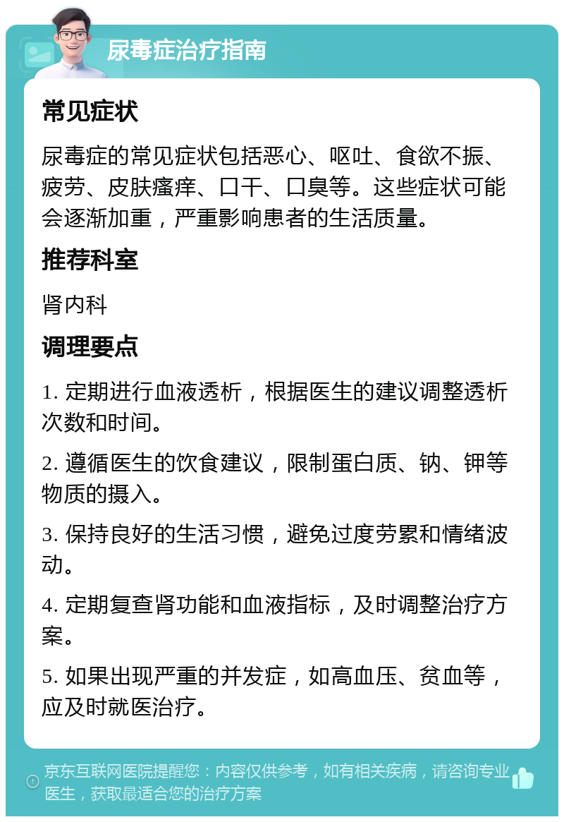 尿毒症治疗指南 常见症状 尿毒症的常见症状包括恶心、呕吐、食欲不振、疲劳、皮肤瘙痒、口干、口臭等。这些症状可能会逐渐加重，严重影响患者的生活质量。 推荐科室 肾内科 调理要点 1. 定期进行血液透析，根据医生的建议调整透析次数和时间。 2. 遵循医生的饮食建议，限制蛋白质、钠、钾等物质的摄入。 3. 保持良好的生活习惯，避免过度劳累和情绪波动。 4. 定期复查肾功能和血液指标，及时调整治疗方案。 5. 如果出现严重的并发症，如高血压、贫血等，应及时就医治疗。