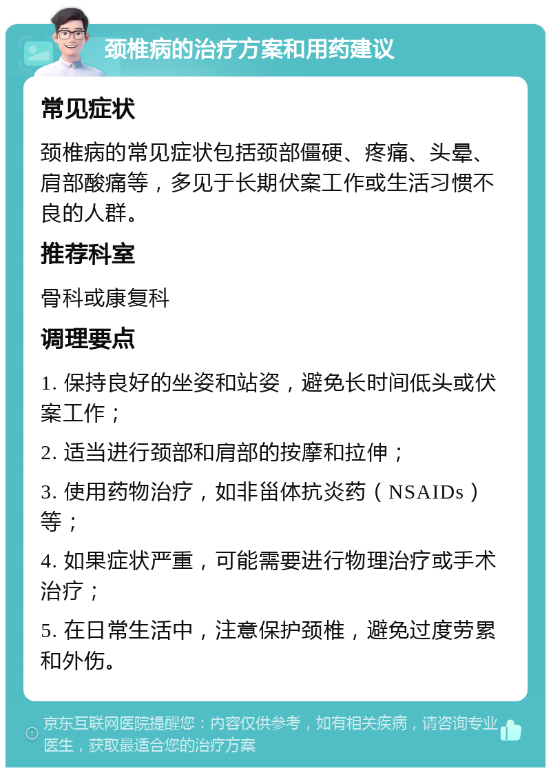 颈椎病的治疗方案和用药建议 常见症状 颈椎病的常见症状包括颈部僵硬、疼痛、头晕、肩部酸痛等，多见于长期伏案工作或生活习惯不良的人群。 推荐科室 骨科或康复科 调理要点 1. 保持良好的坐姿和站姿，避免长时间低头或伏案工作； 2. 适当进行颈部和肩部的按摩和拉伸； 3. 使用药物治疗，如非甾体抗炎药（NSAIDs）等； 4. 如果症状严重，可能需要进行物理治疗或手术治疗； 5. 在日常生活中，注意保护颈椎，避免过度劳累和外伤。