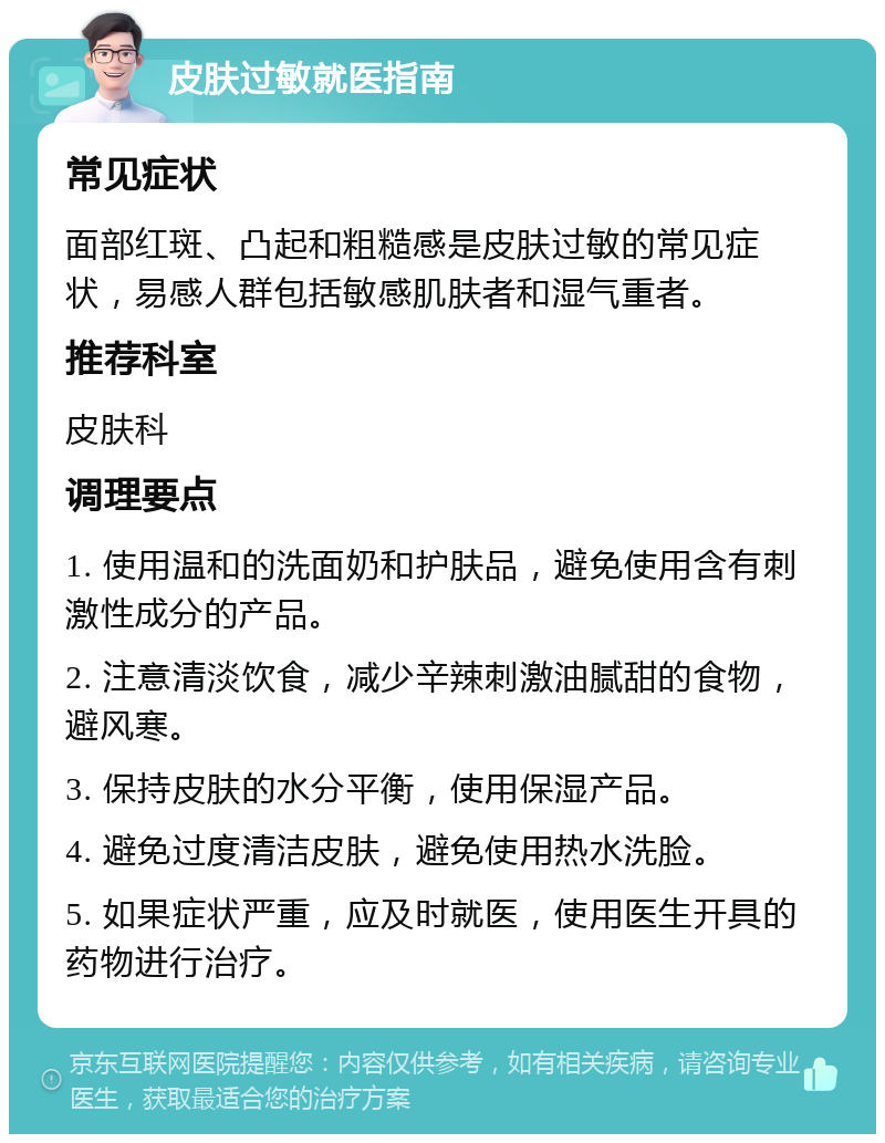 皮肤过敏就医指南 常见症状 面部红斑、凸起和粗糙感是皮肤过敏的常见症状，易感人群包括敏感肌肤者和湿气重者。 推荐科室 皮肤科 调理要点 1. 使用温和的洗面奶和护肤品，避免使用含有刺激性成分的产品。 2. 注意清淡饮食，减少辛辣刺激油腻甜的食物，避风寒。 3. 保持皮肤的水分平衡，使用保湿产品。 4. 避免过度清洁皮肤，避免使用热水洗脸。 5. 如果症状严重，应及时就医，使用医生开具的药物进行治疗。