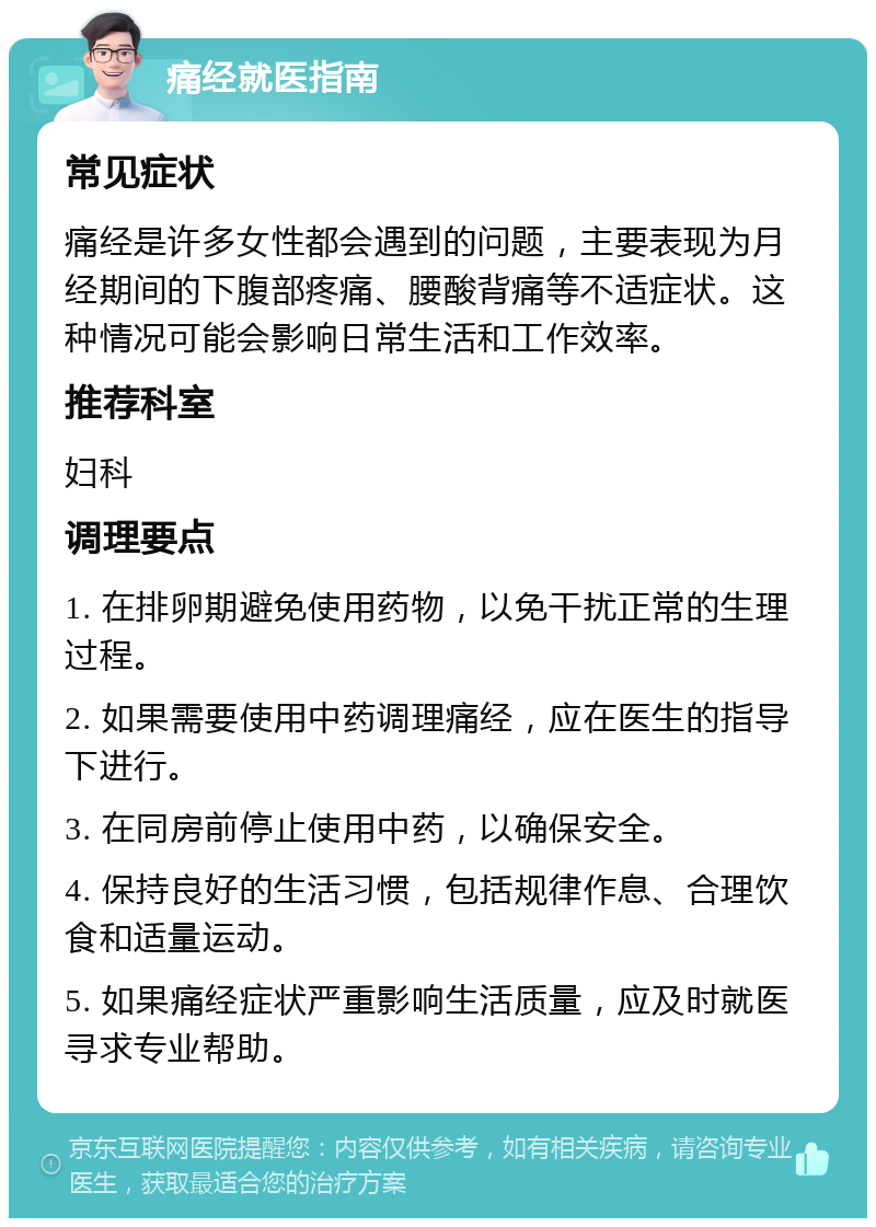 痛经就医指南 常见症状 痛经是许多女性都会遇到的问题，主要表现为月经期间的下腹部疼痛、腰酸背痛等不适症状。这种情况可能会影响日常生活和工作效率。 推荐科室 妇科 调理要点 1. 在排卵期避免使用药物，以免干扰正常的生理过程。 2. 如果需要使用中药调理痛经，应在医生的指导下进行。 3. 在同房前停止使用中药，以确保安全。 4. 保持良好的生活习惯，包括规律作息、合理饮食和适量运动。 5. 如果痛经症状严重影响生活质量，应及时就医寻求专业帮助。